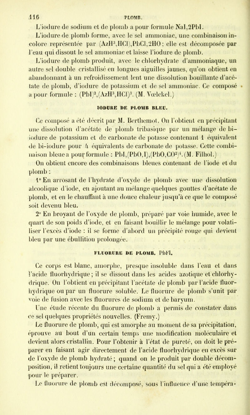 L’iodure de sodium et de plomb a pour formule NaI,2PbI. L’iodurede plomb forme, avec le sel ammoniac, une combinaison in- colore représentée par (AzH3,HCl),PbCl,2HO ; elle est décomposée par l’eau qui dissout le sel ammoniac et laisse l’iodure de plomb. L’iodure de plomb produit, avec le chlorhydrate d’ammoniaque, un autre sel double cristallisé en longues aiguilles jaunes, qu’on obtient en abandonnant à un refroidissement lent une dissolution bouillante d’acé- tate de plomb, d’iodure de potassium et de sel ammoniac. Ce composé a pour formule : (PbI)2,(AzH3,HCl)3. (M. Vœlckel.) IOD1JRE DE PLOMB BLEU. Ce composé a été décrit par M. Berthemot. On l’obtient en précipitant une dissolution d’acétate de plomb tribasique par un mélange de bi- iodure de potassium et de carbonate de potasse contenant 1 équivalent de bi-iodure pour h équivalents de carbonate de potasse. Cette combi- naison bleue a pour formule : PbI,(Pb0,I),(Pb0,C02)4. (M. Filhol.) On obtient encore des combinaisons bleues contenant de l’iode et du plomb : 1° En arrosant de l’hydrate d’oxyde de plomb avec une dissolution alcoolique d’iode, en ajoutant au mélange quelques gouttes d’acétate de plomb, et en le chauffant à une douce chaleur jusqu’à ce que le composé soit devenu bleu. 2° En broyant de l’oxyde de plomb, préparé par voie humide, avec le quart de son poids d’iode, et en faisant bouillir le mélange pour volati- liser l’excès d’iode : il se forme d’abord un précipité rouge qui devient bleu par une ébullition prolongée. FLUORURE DE PLOMB. PbFl. Ce corps est blanc, amorphe, presque insoluble dans l’eau et dans l’acide fluorhydrique ; il se dissout dans les acides azotique et chlorhy- drique. On l’obtient en précipitant l’acétate de plomb par l’acide fluor- hydrique ou par un fluorure soluble. Le fluorure de plomb s’unit par voie de fusion avec les fluorures de sodium et de baryum . Une étude récente du fluorure de plomb a permis de constater dans ce sel quelques propriétés nouvelles. (Fremy.) Le fluorure de plomb, qui est amorphe au moment de sa précipitation, éprouve au bout d’un certain temps une modification moléculaire et devient alors cristallin. Pour l’obtenir à l’état de pureté, on doit le pré- parer en faisant agir directement de l’acide fluorhydrique en excès sur de l’oxyde de plomb hydraté; quand on le produit par double décom- position, il retient toujours une certaine quantité du sel qui a été employé pour le préparer. Le fluorure de plomb est décomposé, sous l’influence d’une tempéra*