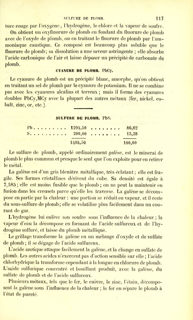 ture rouge par l'oxygène , l’hydrogène, le chlore et la vapeur de soufre. On obtient un oxyfluorure de plomb en fondant du fluorure de plomb avec de l’oxyde de plomb, ou en traitant le fluorure de plomb par l’am- moniaque caustique. Ce composé est beaucoup plus soluble que le fluorure de plomb ; sa dissolution a une saveur astringente ; elle absorbe l’acide carbonique de l’air et laisse déposer un précipité de carbonate de plomb. CYANURE DE PLOMB. PbCy. Le cyanure de plomb est un précipité blanc, amorphe, qu’on obtient en traitant un sel de plomb par le cyanure de potassium. 11 ne se combine pas avec les cyanures alcalins et terreux ; mais il forme des cyanures doubles PbCy,MCy avec la plupart des autres métaux (fer, nickel, co- balt, zinc, or, etc.). SULFURE DE PLOMB. PbS. Pb 1294,50 86,62 5 200,00 13,38 1494,50 100,00 Le sulfure de plomb, appelé ordinairement galène, est le minerai de plomb le plus commun et presque le seul que l’on exploite pour en retirer le métal. La galène est d’un gris bleuâtre métallique, très éclatant ; elle est fra- gile. Ses formes cristallines dérivent du cube. Sa densité est égale à 7,585 ; elle est moins fusible que le plomb ; on ne peut la maintenir en fusion dans les creusets parce qu’elle les traverse. La galène se décom- pose en partie par la chaleur : une portion se réduit en vapeur, et il reste du sous-sulfure de plomb; elle se volatilise plus facilement dans un cou- rant de gaz. L’hydrogène lui enlève son soufre sous l’influence de la chaleur ; la vapeur d’eau la décompose en formant de l’acide sulfureux et de l’hy- drogène sulfuré, et laisse du plomb métallique. Le grillage transforme la galène en un mélange d’oxyde et de sulfate de plomb ; il se dégage de l’acide sulfureux. L’acide azotique attaque facilement la galène, et la change en sulfate de plomb. Les autres acides n’exercent pas d’action sensible sur elle ; l’acide chlorhydrique la transforme cependant à la longue en chlorure de plomb. L’acide sulfurique concentré et bouillant produit, avec la galène, du sulfate de plomb et de l’acide sulfureux. Plusieurs métaux, tels que le fer, le cuivre, le zinc, l’étain, décompo- sent la galène sous l’influence de la chaleur ; le fer en sépare le plomb à l’état de pureté.