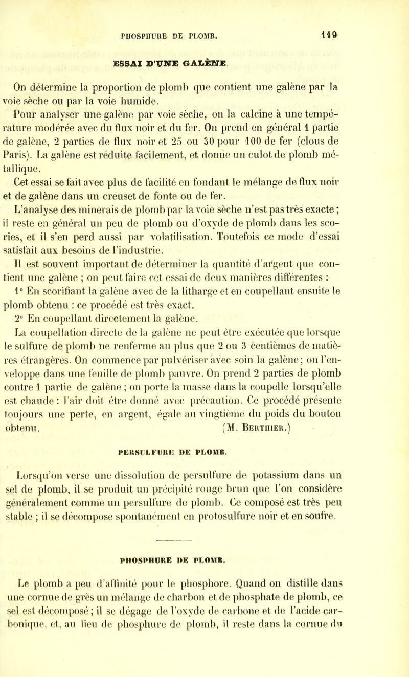 ESSAI ©’UIffE GAIÆNE. On détermine la proportion de plomb que contient une galène par la voie sèche ou par la voie humide. Pour analyser une galène par voie sèche, on la calcine à une tempé- rature modérée avec du flux noir et du fer. On prend en général 1 partie de galène, 2 parties de flux noir et 25 ou 30 pour 100 de fer (clous de Paris). La galène est réduite facilement, et donne un culot de plomb mé- tallique. Cet essai se fait avec plus de facilité en fondant le mélange de flux noir et de galène dans un creuset de fonte ou de fer. L’analyse des minerais de plomb par la voie sèche n’est pas très exacte ; il reste en général un peu de plomb ou d’oxyde de plomb dans les sco- ries, et il s’en perd aussi par volatilisation. Toutefois ce mode d’essai satisfait aux besoins de l’industrie. Il est souvent important de déterminer la quantité d’argent que con- tient une galène ; on peut faire cet essai de deux manières différentes : 1° En scorifiant la galène avec de la litharge et en coupellant ensuite le plomb obtenu : ce procédé est très exact. 2° En coupellant directement la galène. La coupellation directe de la galène ne peut être exécutée que lorsque le sulfure de plomb ne renferme au plus que 2 ou 3 centièmes de matiè- res étrangères. On commence par pulvériser avec soin la galène; on l’en- veloppe dans une feuille de plomb pauvre. On prend 2 parties de plomb contre 1 partie de galène ; on porte la masse dans la coupelle lorsqu’elle est chaude : l'air doit être donné avec précaution. Ce procédé présente toujours une perte, en argent, égale au vingtième du poids du bouton obtenu. (M. Berthier.) PERSULFURE DE PLOMB. Lorsqu’on verse une dissolution de persulfure de potassium dans un sel de plomb, il se produit un précipité rouge brun que l’on considère généralement comme un persulfure de plomb. Ce composé est très peu stable ; il se décompose spontanément en protosulfure noir et en soufre. PHOSPHURE DE PLOMB. Le plomb a peu d’affinité pour te phosphore. Quand on distille dans une cornue de grès un mélange de charbon et de phosphate de plomb, ce sel est décomposé ; il se dégage de l’oxyde de carbone et de l’acide car- bonique, et, au lieu de phosphore de plomb, il reste dans la cornue du