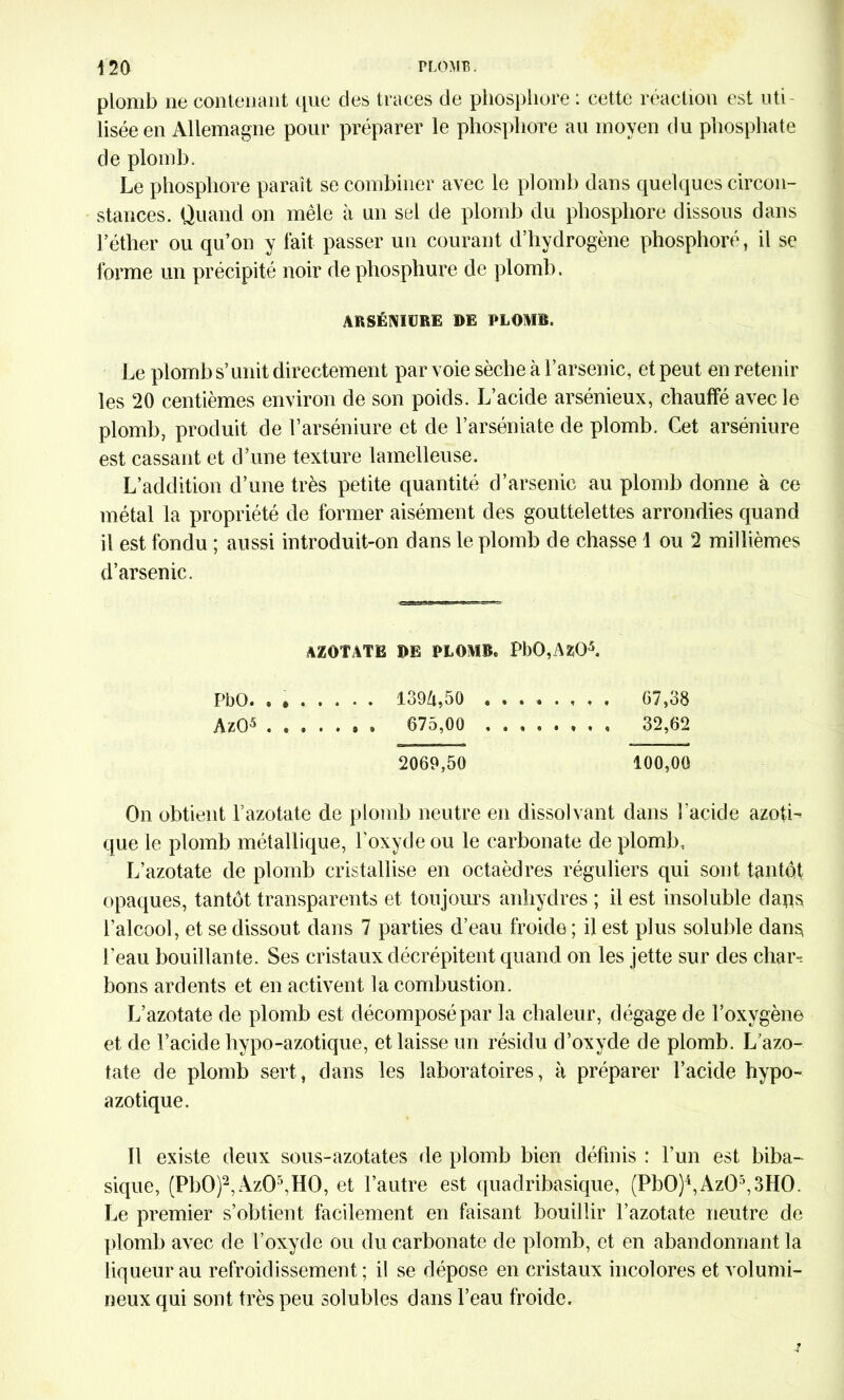 plomb ne contenant que des traces de phosphore : cette réaction est uti- lisée en Allemagne pour préparer le phosphore au moyen du phosphate de plomb. Le phosphore paraît se combiner avec le plomb dans quelques circon- stances. Quand on mêle à un sel de plomb du phosphore dissous dans l’éther ou qu’on y fait passer un courant d’hydrogène phosphore, il se forme un précipité noir dephosphure de plomb. ARSÉMURE DE PLOMB. Le plomb s’unit directement par voie sèche à l’arsenic, et peut en retenir les 20 centièmes environ de son poids. L’acide arsénieux, chauffé avec le plomb, produit de l’arséniure et de l’arséniate de plomb. Cet arséniure est cassant et d’une texture lamelleuse. L’addition d’une très petite quantité d’arsenic au plomb donne à ce métal la propriété de former aisément des gouttelettes arrondies quand il est fondu ; aussi introduit-on dans le plomb de chasse 1 ou 2 millièmes d’arsenic. AZOTATE DE PLOMB. PbO,AZÜ5. PbO. . » 139/i,50 , . 67,38 AzO5 » 675,00 . « 32,62 2069,50 100,00 On obtient l’azotate de plomb neutre en dissolvant dans l’acide azoti- que le plomb métallique, l’oxyde ou le carbonate de plomb, L’azotate de plomb cristallise en octaèdres réguliers qui sont tantôt opaques, tantôt transparents et toujours anhydres ; il est insoluble dans l’alcool, et se dissout dans 7 parties d’eau froide ; il est plus soluble dans l’eau bouillante. Ses cristaux décrépitent quand on les jette sur des char- bons ardents et en activent la combustion. L’azotate de plomb est décomposé par la chaleur, dégage de l’oxygène et de l’acide hypo-azotique, et laisse un résidu d’oxyde de plomb. L'azo- tate de plomb sert, dans les laboratoires, à préparer l’acide hypo- azotique. Il existe deux sous-azotates de plomb bien définis : l’un est biba- sique, (PbO)2, AzO5,HO, et l’autre est quadribasique, (Pb0)4,Az05,3H0. Le premier s’obtient facilement en faisant bouillir l’azotate neutre de plomb avec de l’oxyde ou du carbonate de plomb, et en abandonnant la liqueur au refroidissement ; il se dépose en cristaux incolores et volumi- neux qui sont très peu solubles dans l’eau froide.