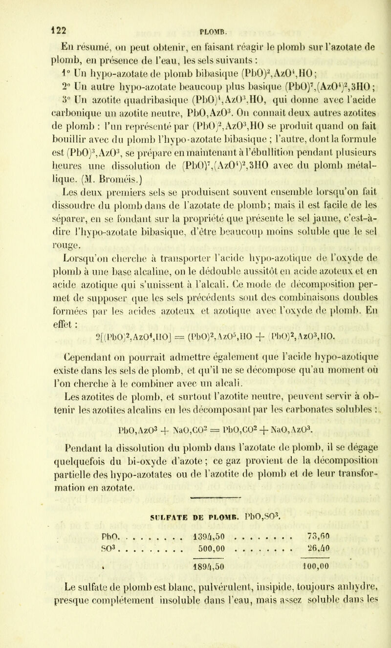 En résumé, on peut obtenir, en faisant réagir le plomb sur l’azotate de plomb, en présence de l’eau, les sels suivants : 1° Un hypo-azotate de plomb bibasique (Pb0)2,Az04,H0; 2° Un autre hypo-azotate beaucoup plus basique (Pb0)7,(Az04)2,3H0 ; 3° Un azotite quadribasique (PbO)4, AzÜ3,HO, qui donne avec l’acide carbonique un azotite neutre, Pb0,Az03. On connait deux autres azotites de plomb : Lun représenté par (Pb0)2,Az03,H0 se produit quand on fait bouillir avec du plomb l’bypo-azotate bibasique ; l’autre, dont la formule est (Pb0)3,Az03, se prépare en maintenant à l’ébullition pendant plusieurs heures une dissolution de (Pb())7,(Az04)2,3H0 avec du plomb métal- lique. (M. Broméis.) Les deux premiers sels se produisent souvent ensemble lorsqu’on fait dissoudre du plomb dans de l’azotate de plomb; mais il est facile de les séparer, en se fondant sur la propriété que présente le sel jaune, c’est-à- dire l’hypo-azotate bibasique, d’être beaucoup moins soluble que le sel rouge. Lorsqu’on cherche à transporter l’acide liypo-azotique de l’oxyde de plomb à une base alcaline, on le dédouble aussitôt en acide azoteux et en acide azotique qui s’unissent à l’alcali. Ce mode de décomposition per- met de supposer que les sels précédents sont des combinaisons doubles formées par les acides azoteux et azotique avec l’oxyde de plomb. En effet : 2[(Pb0)2,Az04,ÏI0] = (Pbo|2,Az05,H0 -f (PbO)2, AzO3,MO. Cependant on pourrait admettre également que l’acide hypo-azotique existe dans les sels de plomb, et qu’il ne se décompose qu’au moment où l’on cherche à le combiner avec un alcali. Les azotites de plomb, et surtout l’azotite neutre, peuvent servir à ob- tenir les azotites alcalins en les décomposant par les carbonates solubles : PbO,Az03 -f NaO,C02 = PbO,GO2 + NaO,Az03. Pendant la dissolution du plomb dans l’azotate de plomb, il se dégage quelquefois du bi-oxyde d’azote ; ce gaz provient de la décomposition partielle des hypo-azotates ou de l’azotite de plomb et de leur transfor- mation en azotate. SULFATE DE PLOMB. PbO,SO\ PbO 139/1,50 73,50 SO3 500,00 26,40 * 1894,50 100,00 Le sulfate de plomb est blanc, pulvérulent, insipide, toujours anhydre, presque complètement insoluble dans l’eau, mais assez soluble dans les