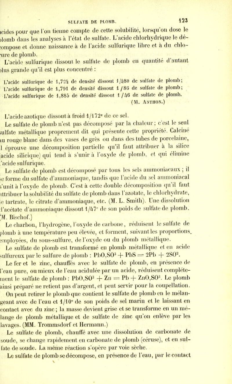 icides pour que l’on tienne compte de cette solubilité, lorsqu’on dose le domb dans les analyses à l’état de sulfate. L’acide chlorhydrique le dé- compose et donne naissance à de l’acide sulfurique libre et à du chlo- ■ure de plomb. L’acide sulfurique dissout le sulfate de plomb en quantité d autant dus grande qu’il est plus concentré : L’acide sulfurique de 1,7‘2/i de densité dissout J/Z|80 de sulfate de plomb; L’acide sulfurique de 1,791 de densité dissout 1/86 de sulfate de plomb; L’acide sulfurique de 1,885 de densité dissout 1/46 de sulfate de plomb. ( M. Aïnthon.) L’acide azotique dissout à froid 1/172e de ce sel. Le sulfate de plomb n’est pas décomposé par la chaleur ; c'est le seul sulfate métallique proprement dit qui présente cette propriété. Calciné tu rouge blanc dans des vases de grès ou dans des tubes de porcelaine, 1 éprouve une décomposition partielle qu’il faut attribuer à la silice acide silicique) qui tend à s’unir à l’oxyde de plomb, et qui élimine ’acide sulfurique. Le sulfate de plomb est décomposé par tous les sels ammoniacaux ; il se forme du sulfate d’ammoniaque, tandis que l’acide du sel ammoniacal s’unit à l’oxyde de plomb. C’est à cette double décomposition qu’il faut attribuer la solubilité du sulfate de plomb dans l’azotate, le chlorhydrate, le tartrate, le citrate d’ammoniaque, etc. (M. L. Smith). Une dissolution l’acétate d’ammoniaque dissout \/hT de son poids de sulfate de plomb. [M. Bischof.) Le charbon, l’hydrogène, l’oxyde de carbone, réduisent le sulfate de plomb à une température peu élevée, et forment, suivant les proportions^ employées, du sous-sulfure, de l’oxyde ou du plomb métallique. Le sulfate de plomb est transformé en plomb métallique et en acide sulfureux par le sulfure de plomb : PbO,S03 + PbS = 2Pb 2SG2. Le fer et le zinc, chauffés avec le sulfate de plomb, en présence de l'eau pure, ou mieux de l’eau acidulée par un acide, réduisent complète- ment le sulfate de plomb : PbO,S03 + Zn = Pb -f- ZnO,S03. Le plomb ainsi préparé ne retient pas d’argent, et peut servir pour la coupellation. On peut retirer le plomb que contient le sulfate de plomb en le mélan- geant avec de l’eau et 1/10e de son poids de sel marin et le laissant en contact avec du zinc ; la masse devient grise et se transforme en un mé- lange de plomb métallique et de sulfate de zinc qu’on enlève par les lavages. (MM. Trommsdorf et Hermann.) Le sulfate de plomb, chauffé avec une dissolution de carbonate de soude, se change rapidement en carbonate de plomb (céruse), et en sul- fate de soude. La même réaction s’opère par voie sèche.