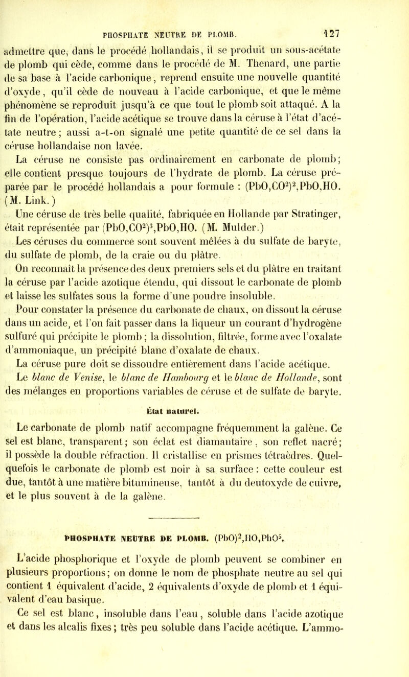 admettre que, dans le procédé hollandais, il se produit un sous-acétate de plomb qui cède, comme dans le procédé de M. Thénard, une partie de sa base à l’acide carbonique, reprend ensuite une nouvelle quantité d’oxyde, qu’il cède de nouveau à l’acide carbonique, et que le même phénomène se reproduit jusqu’à ce que tout le plomb soit attaqué. A la lin de l’opération, l’acide acétique se trouve dans la céruse à l’état d’acé- tate neutre ; aussi a-t-on signalé une petite quantité de ce sel dans la céruse hollandaise non lavée. La céruse ne consiste pas ordinairement en carbonate de plomb; elle contient presque toujours de l’hydrate de plomb. La céruse pré- parée par le procédé hollandais a pour formule : (Pb0,C02)2,Pb0,H0. (M. Link.) Une céruse de très belle qualité, fabriquée en Hollande par Stratinger» était représentée par (Pb0,C02)3,Pb0,H0. (M. Mulder.) Les céruses du commerce sont souvent mêlées à du sulfate de baryte, du sulfate de plomb, de la craie ou du plâtre. On reconnaît la présence des deux premiers sels et du plâtre en traitant la céruse par l’acide azotique étendu, qui dissout le carbonate de plomb et laisse les sulfates sous la forme d’une poudre insoluble. Pour constater la présence du carbonate de chaux, on dissout la céruse dans un acide, et l’on fait passer dans la liqueur un courant d’hydrogène sulfuré qui précipite le plomb ; la dissolution, filtrée, forme avec l’oxalate d’ammoniaque, un précipité blanc d’oxalate de chaux. La céruse pure doit se dissoudre entièrement dans l'acide acétique. Le blanc de \enise, le blanc de Hambourg et 1 e blanc de Hollande, sont des mélanges en proportions variables de céruse et de sulfate de baryte. État naturel. Le carbonate de plomb natif accompagne fréquemment la galène. Ce sel est blanc, transparent; son éclat est diamantaire, son reflet nacré; il possède la double réfraction. Il cristallise en prismes tétraèdres. Quel- quefois le carbonate de plomb est noir à sa surface : cette couleur est due, tantôt à une matière bitumineuse, tantôt à du deutoxyde de cuivre, et le plus souvent à de la galène. PHOSPHATE NEUTRE DE PLOMB. (PI)0)2,I10,Pll05. L’acide phosphorique et l’oxyde de plomb peuvent se combiner en plusieurs proportions; on donne le nom de phosphate neutre au sel qui contient 1 équivalent d’acide, 2 équivalents d’oxyde de plomb et 1 équi- valent d’eau basique. Ce sel est blanc, insoluble dans l’eau, soluble dans l’acide azotique et dans les alcalis fixes ; très peu soluble dans l’acide acétique. L’aramo-