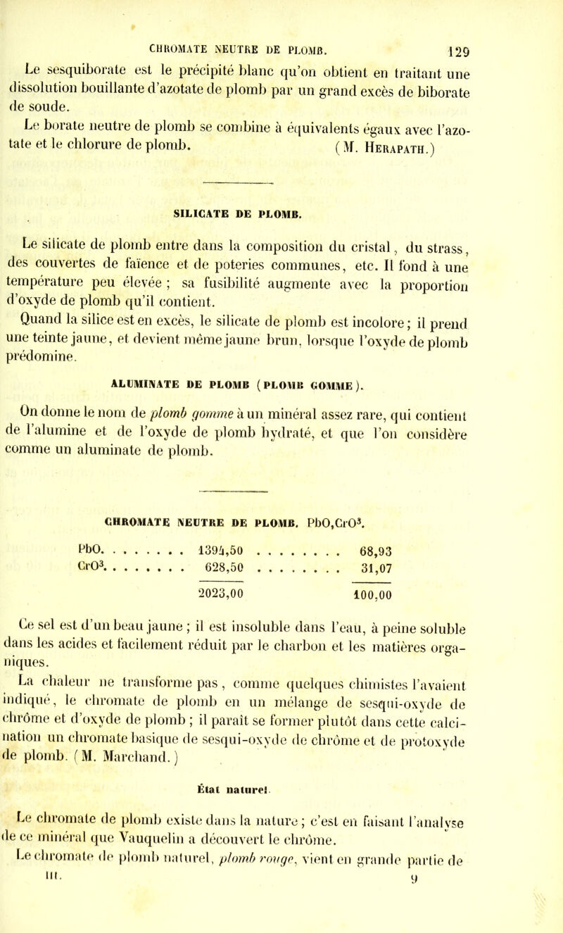 Le sesquiborate est le précipité blanc qu’on obtient en traitant une dissolution bouillante d’azotate de plomb par un grand excès de biborate de soude. Le borate neutre de plomb se combine h équivalents égaux avec l’azo- tate et le chlorure de plomb. ( M. Herapath.) SILICATE DE PLOMB. Le silicate de plomb entre dans la composition du cristal, du strass, des couvertes de faïence et de poteries communes, etc. Il fond à une température peu élevée ; sa fusibilité augmente avec la proportion d’oxyde de plomb qu’il contient. Quand la silice est en excès, le silicate de plomb est incolore ; il prend une teinte jaune, et devient même jaune brun, lorsque l’oxyde de plomb prédomine. ALUMINATE DE PLOMB (PLOMB GOMME). On donne le nom de plomb gomme à un minéral assez rare, qui contient de l’alumine et de l’oxyde de plomb hydraté, et que l’on considère comme un aluminate de plomb. GHROMATE NEUTRE DE PLOMB. PbO,Ci03. ^bO 1394,50 68,93 CrO3 628,50 31,07 2023,00 100,00 Ce sel est d’un beau jaune ; il est insoluble dans l’eau, à peine soluble dans les acides et facilement réduit par le charbon et les matières orga- niques. La chaleur ne transforme pas , comme quelques chimistes l’avaient indiqué, le chromate de plomb en un mélange de sesqui-oxyde de chrome et d’oxyde de plomb ; il paraît se former plutôt dans cette calci- nation un chromate basique de sesqui-oxyde de chrome et de protoxyde de plomb. (M. Marchand.) Étal naturel Le chromate de plomb existe dans la nature ; c’est en faisant l’analyse de ce minéral que Vauquelin a découvert le chrome. Le chromate de plomb naturel, plomb rouge, vient en grande partie de m. u