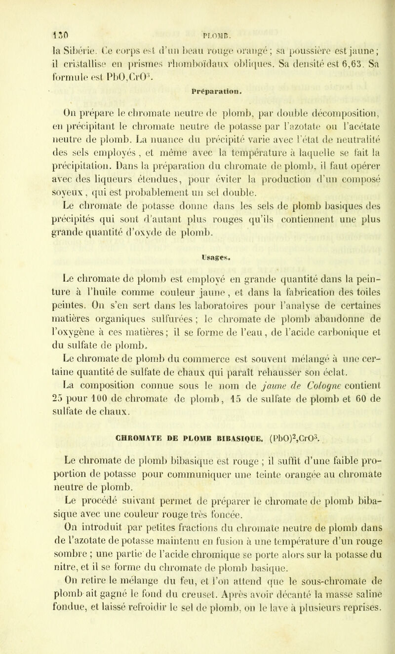 la Sibérie. Ce corps est d’an beau rouge orangé; sa poussière est jaune; il cristallise en prismes rhomboïdaux obliques. Sa densité est 6,63. Sa formule est PbO,GrOL Préparation. Un prépare le chromate neutre de plomb, par double décomposition, en précipitant le chromate neutre de potasse par l’azotate ou l’acétate neutre de plomb. La nuance du précipité varie avec l’état de neutralité des sels employés , et même avec la température à laquelle se fait la précipitation. Dans la préparation du chromate de plomb, il faut opérer avec des liqueurs étendues, pour éviter la production d’un composé soyeux , qui est probablement un sel double. Le chromate de potasse donne dans les sels de plomb basiques des précipités qui sont d’autant plus rouges qu’ils contiennent une plus grande quantité d’oxyde de plomb. Usages. Le chromate de plomb est employé en grande quantité dans la pein- ture à l’huile comme couleur jaune, et dans la fabrication des toiles peintes. On s’en sert dans les laboratoires pour l’analyse de certaines matières organiques sulfurées ; le chromate de plomb abandonne de l’oxygène à ces matières ; il se forme de l’eau, de l’acide carbonique et du sulfate de plomb. Le chromate de plomb du commerce est souvent mélangé à une cer- taine quantité de sulfate de chaux qui paraît rehausser son éclat. La composition connue sous le nom de jaune de Cologne contient 25 pour 100 de chromate de plomb, 15 de sulfate de plomb et 60 de sulfate de chaux. CHROMATE DE PLOMB Bï BASIQUE. (Pb0)2,Cl03. Le chromate de plomb bibasique est rouge ; il suffit d’une faible pro- portion de potasse pour communiquer une teinte orangée au chromate neutre de plomb. Le procédé suivant permet de préparer le chromate de plomb biba- sique avec une couleur rouge très foncée. On introduit par petites fractions du chromate neutre de plomb dans de l’azotate dépotasse maintenu en fusion à une température d’un rouge sombre ; une partie de l’acide chromique se porte alors sur la potasse du nitre, et il se forme du chromate de plomb basique. On retire le mélange du feu, et l’on attend que le sous-chromate de plomb ait gagné le fond du creuset. Après avoir décanté la masse saline fondue, et laissé refroidir le sel de plomb, on le lave à plusieurs reprises.