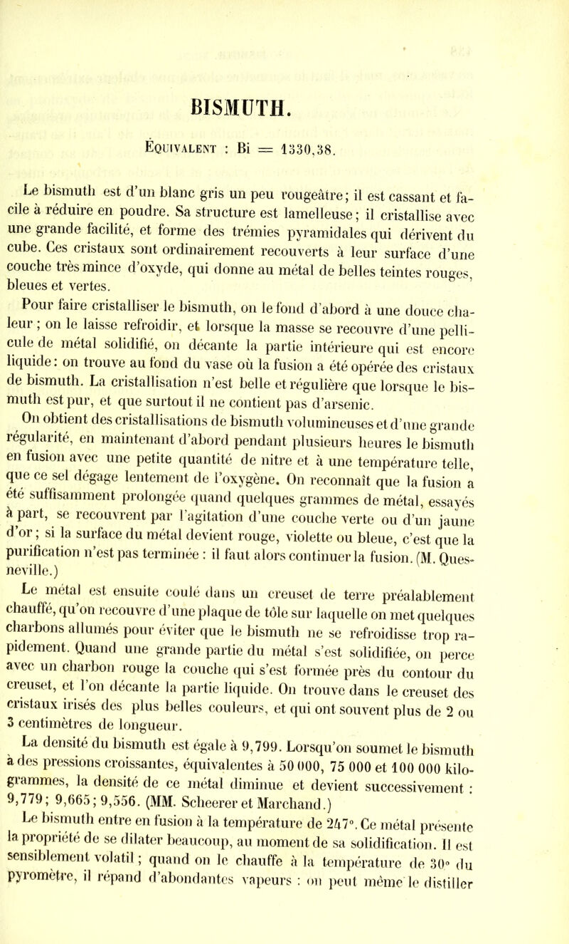 BISMUTH. Équivalent : Bi == 1330,38. Le bismuth est d’un blanc gris un peu rougeâtre; il est cassant et fa- cile à réduire en poudre. Sa structure est lamelleuse ; il cristallise avec une grande facilité, et forme des trémies pyramidales qui dérivent du cube. Ces cristaux sont ordinairement recouverts à leur surface d’une couche très mince d’oxyde, qui donne au métal de belles teintes rouges, bleues et vertes. Pour faire cristalliser le bismuth, on le fond d’abord à une douce cha- leui , on le laisse refroidir, et lorsque la masse se recouvre d’une pelli- cule de métal solidifié, on décante la partie intérieure qui est encore liquide : on trouve au fond du vase où la fusion a été opérée des cristaux de bismuth. La cristallisation n’est belle et régulière que lorsque le bis- muth est pur, et que surtout il ne contient pas d’arsenic. On obtient des cristallisations de bismuth volumineuses et d’une grande régularité, en maintenant d’abord pendant plusieurs heures le bismuth en fusion avec une petite quantité de nitre et à une température telle, que ce sel dégage lentement de l’oxygène. On reconnaît que la fusion a été suffisamment prolongée quand quelques grammes de métal, essayés à part, se recouvrent par l’agitation d’une couche verte ou d’un jaune d’or ; si la surface du métal devient rouge, violette ou bleue, c’est que la purification n’est pas terminée : il faut alors continuer la fusion. (M. Ques- neville.) Le métal est ensuite coulé dans un creuset de terre préalablement chauffé, qu’on recouvre d’une plaque de tôle sur laquelle on met quelques charbons allumés pour éviter que le bismuth ne se refroidisse trop ra- pidement. Quand une grande partie du métal s’est solidifiée, on perce avec un charbon rouge la couche qui s’est formée près du contour du creuset, et 1 on décante la partie liquide. On trouve dans le creuset des cristaux irisés des plus belles couleurs, et qui ont souvent plus de 2 ou 3 centimètres de longueur. La densité du bismuth est égale à 9,799. Lorsqu’on soumet le bismuth à des pressions croissantes, équivalentes à50 000,75000 etl00 000 kilo- grammes, la densité de ce métal diminue et devient successivement : 9,779; 9,665; 9,556. (MM. Scheerer et Marchand.) Le bismuth entre en fusion à la température de 2â7°. Ce métal présente la propriété de se dilater beaucoup, au moment de sa solidification. Il est sensiblement volatil ; quand on le chauffe à la température de 30° du pyiomèhe, il répand d abondantes vapeurs : on peut même le distiller