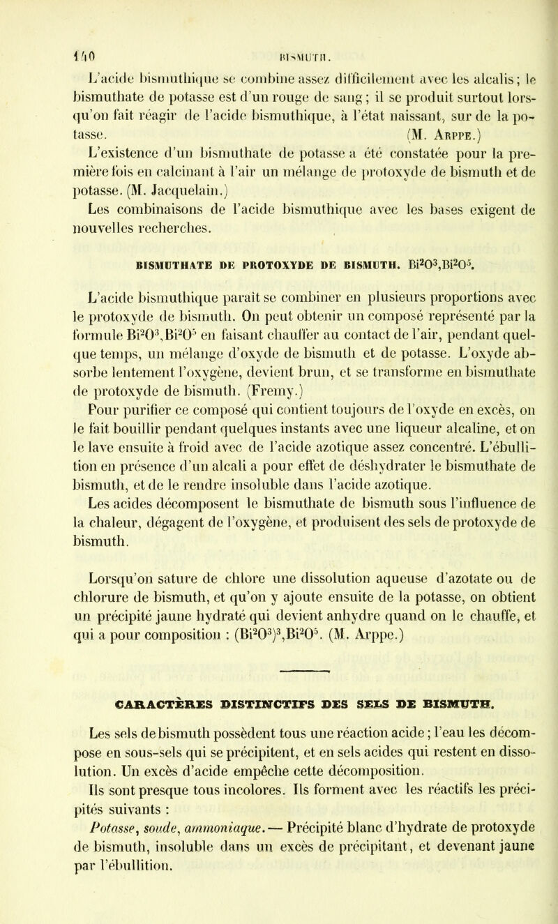 L’acide bismuthique se combine assez difficilement avec les alcalis; le bismuthate de potasse est d’un rouge de sang ; il se produit surtout lors- qu’on fait réagir de l’acide bismuthique, à l’état naissant, sur de la po- tasse. (M. Arppe.) L’existence d’un bismuthate de potasse a été constatée pour la pre- mière lois en calcinant à l’air un mélange de protoxyde de bismuth et de potasse. (M. Jacquelain.) Les combinaisons de l’acide bismuthique avec les bases exigent de nouvelles recherches. BISMUTHATE DE PROTOXYDE DE BISMUTH. Bi203,Bi205. L’acide bismuthique paraît se combiner en plusieurs proportions avec le protoxyde de bismuth. On peut obtenir un composé représenté par la formule Bi203,Bi205 en faisant chauffer au contact de l’air, pendant quel- que temps, un mélange d’oxyde de bismuth et de potasse. L’oxyde ab- sorbe lentement l’oxygène, devient brun, et se transforme en bismuthate de protoxyde de bismuth. (Fremy.) Pour purifier ce composé qui contient toujours de l’oxyde en excès, on le fait bouillir pendant quelques instants avec une liqueur alcaline, et on le lave ensuite à froid avec de l’acide azotique assez concentré. L’ébulli- tion en présence d’un alcali a pour effet de déshydrater le bismuthate de bismuth, et de le rendre insoluble dans l’acide azotique. Les acides décomposent le bismuthate de bismuth sous l’influence de la chaleur, dégagent de l’oxygène, et produisent des sels de protoxyde de bismuth. Lorsqu’on sature de chlore une dissolution aqueuse d’azotate ou de chlorure de bismuth, et qu’on y ajoute ensuite de la potasse, on obtient un précipité jaune hydraté qui devient anhydre quand on le chauffe, et qui a pour composition : (Bi203)3,Bi205. (M. Arppe.) CARACTÈRES BISTISïCTIFS DES SE£S DE BISMUTH. Les sels de bismuth possèdent tous une réaction acide ; l’eau les décom- pose en sous-sels qui se précipitent, et en sels acides qui restent en disso- lution. Un excès d’acide empêche cette décomposition. Ils sont presque tous incolores. Ils forment avec les réactifs les préci- pités suivants : Potasse, soude, ammoniaque. — Précipité blanc d’hydrate de protoxyde de bismuth, insoluble dans un excès de précipitant, et devenant jaune par l’ébullition.