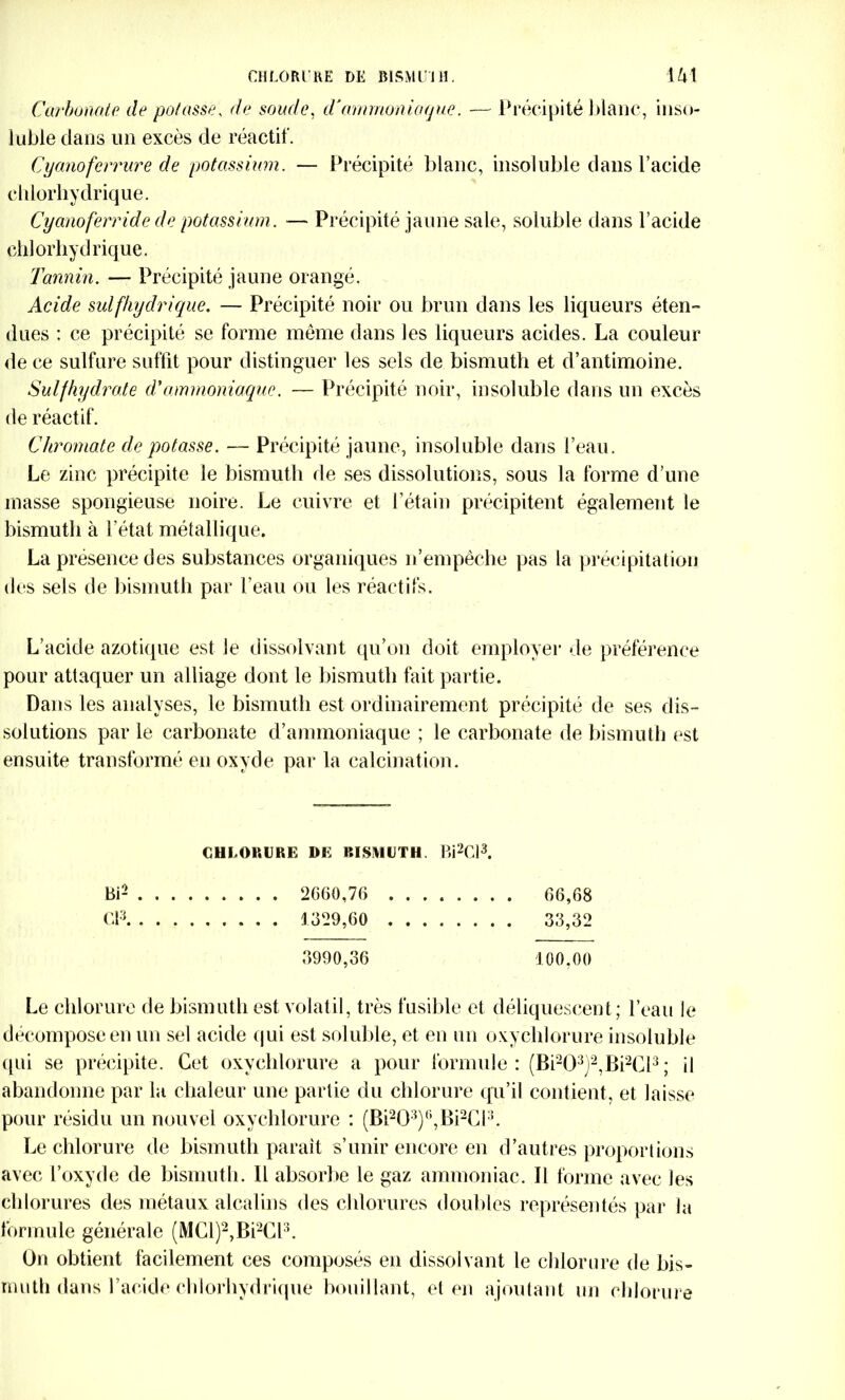 Carbonate de potasse, de soude, d'ammoniaque. — Précipité blanc, inso- luble dans un excès de réactif. Cyanoferrure de potassium. — Précipité blanc, insoluble dans l’acide chlorhydrique. Cyanoferride de potassium. — Précipité jaune sale, soluble dans l’acide chlorhydrique. Tannin. — Précipité jaune orangé. Acide sulfhydrique. — Précipité noir ou brun dans les liqueurs éten- dues : ce précipité se forme même dans les liqueurs acides. La couleur de ce sulfure suffit pour distinguer les sels de bismuth et d’antimoine. Sulfhydrate d'ammoniaque, — Précipité noir, insoluble dans un excès de réactif. Chromate de potasse. — Précipité jaune, insoluble dans l’eau. Le zinc précipite le bismuth de ses dissolutions, sous la forme d’une masse spongieuse noire. Le cuivre et l’étain précipitent également le bismuth à l’état métallique. La présence des substances organiques n’empêche pas la précipitation des sels de bismuth par l’eau ou les réactifs. L’acide azotique est le dissolvant qu’on doit employer de préférence pour attaquer un alliage dont le bismuth fait partie. Dans les analyses, le bismuth est ordinairement précipité de ses dis- solutions par le carbonate d’ammoniaque ; le carbonate de bismuth est ensuite transformé en oxyde par la calcination. CHLORURE DE BISMUTH. Bi2Cl3. Bi2 2660,76 66,68 Cl3 1329,60 33,32 3990,36 100.00 Le chlorure de bismuth est volatil, très fusible et déliquescent ; l’eau le décompose en un sel acide qui est soluble, et en un oxychlorure insoluble qui se précipite. Cet oxychlorure a pour formule: (Bi203)2,Bi2Cl3; il abandonne par lu chaleur une partie du chlorure qu’il contient, et laisse pour résidu un nouvel oxychlorure : (Bi203)6,Bi2C13. Le chlorure de bismuth parait s’unir encore en d’autres proportions avec l’oxyde de bismuth. Il absorbe le gaz ammoniac. Il forme avec les chlorures des métaux alcalins des chlorures doubles représentés par la formule générale (MCl)2,Bi2Cl3. On obtient facilement ces composés en dissolvant le chlorure de bis- muth dans l’acide chlorhydrique bouillant, et en ajoutant un chlorure