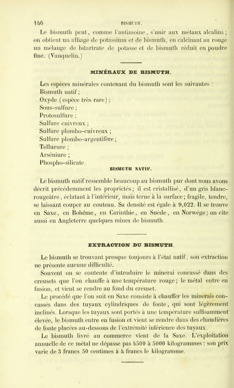 Le bismuth peut, comme Y antimoine, s’unir aux métaux alcalins ; on obtient un alliage de potassium et de bismuth, en calcinant au rouge un mélange de bitartrate de potasse et de bismuth réduit en poudre fine. (Vauquelin.) MINÉRAUX BE BISMUTH. Les espèces minérales contenant du bismuth sont les suivantes : Bismuth natif ; Oxyde ( espèce très rare ) ; Sous-sulfure ; Protosulfure ; Sulfure cuivreux ; Sulfure plombo-cuivreux ; Sulfure plombo-argentifère ; Tellurure ; Arséniure ; Phospho-silicate. BISMUTH NATIF. Le bismuth natif ressemble beaucoup au bismuth pur dont nous avons décrit précédemment les propriétés; il est cristallisé, d’un gris blanc- rougeâtre , éclatant à l’intérieur, mais terne à la surface ; fragile, tendre, se laissant couper au couteau. Sa densité est égale à 9,022. 11 se trouve en Saxe, en Bohême, en Carinthie, en Suède , en Norwége ; on cite aussi en Angleterre quelques mines de bismuth. EXTRACTION* DU BISMUTH. Le bismuth se trouvant presque toujours à l’état natif, son extraction ne présente aucune difficulté. Souvent on se contente d’introduire le minerai concassé dans des creusets que l’on chauffe à une température rouge ; le métal entre en fusion, et vient se rendre au fond du creuset. Le procédé que l’on suit en Saxe consiste à chauffer les minerais con- cassés dans des tuyaux cylindriques de fonte, qui sont légèrement inclinés. Lorsque les tuyaux sont portés à une température suffisamment élevée, le bismuth entre en fusion et vient se rendre dans des chaudières de fonte placées au-dessous de l’extrémité inférieure des tuyaux. Le bismuth livré au commerce vient de la Saxe. L’exploitation annuelle de ce métal ne dépasse pas â500 à 5000 kilogrammes : son prix varie de 3 francs 50 centimes à U francs le kilogramme.