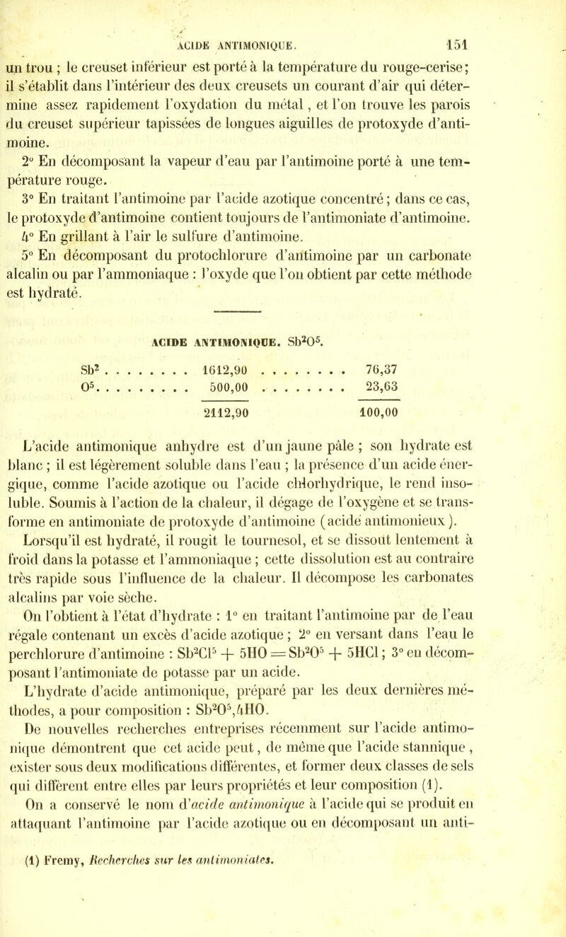 un trou ; le creuset inférieur est porté à la température du rouge-cerise ; il s’établit dans l’intérieur des deux creusets un courant d’air qui déter- mine assez rapidement l’oxydation du métal, et l’on trouve les parois du creuset supérieur tapissées de longues aiguilles de protoxyde d’anti- moine. 2Ü En décomposant la vapeur d’eau par l’antimoine porté à une tem- pérature rouge. 3° En traitant l’antimoine par l’acide azotique concentré ; dans ce cas, le protoxyde d’antimoine contient toujours de l’antimoniate d’antimoine. 4° En grillant à l’air le sulfure d’antimoine. 5° En décomposant du protochlorure d’antimoine par un carbonate alcalin ou par l’ammoniaque : l’oxyde que l’on obtient par cette méthode est hydraté. ACIDE ANTIMONIQÜE. Sb205. Sb2 1612,90 76,37 O5 500,00 . 23,63 2112,90 100,00 L’acide antimonique anhydre est d’un jaune pâle ; son hydrate est blanc ; il est légèrement soluble dans l’eau ; la présence d’un acide éner- gique, comme l’acide azotique ou l’acide chlorhydrique, le rend inso- luble. Soumis à l’action de la chaleur, il dégage de l’oxygène et se trans- forme en antimoniate de protoxyde d’antimoine (acide antimonieux ). Lorsqu’il est hydraté, il rougit le tournesol, et se dissout lentement à froid dans la potasse et l’ammoniaque ; cette dissolution est au contraire très rapide sous l’influence de la chaleur. 11 décompose les carbonates alcalins par voie sèche. On l’obtient à l’état d’hydrate : 1° en traitant l’antimoine par de l’eau régale contenant un excès d’acide azotique ; 2° en versant dans l’eau le perchlorure d’antimoine : Sb2Cl5 + 5HO == Sb20’ + 5HC1 ; 3° en décom- posant l’antimoniate de potasse par un acide. L’hydrate d’acide antimonique, préparé par les deux dernières mé- thodes, a pour composition : Sb205,4H0. De nouvelles recherches entreprises récemment sur l’acide antimo- nique démontrent que cet acide peut, de même que l’acide stannique , exister sous deux modifications différentes, et former deux classes de sels qui diffèrent entre elles par leurs propriétés et leur composition (1). On a conservé le nom d'acide antimonique à l’acide qui se produit en attaquant l’antimoine par l’acide azotique ou en décomposant un anti- (1) Fremy, Recherches sur les antimoniates.