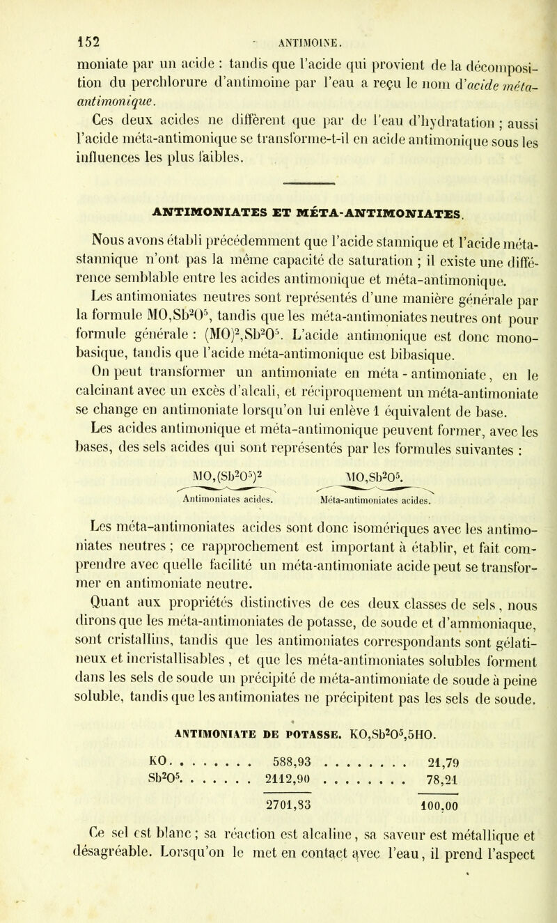 moniate par un acide : tandis que l’acide qui provient de la décomposi- tion du perchlorure d’antimoine par l’eau a reçu le nom d'acide méta- antimonique. Ces deux acides ne diffèrent que par de l’eau d’hydratation ; aussi l’acide méta-antimonique se transforme-t-il en acide antimonique sous les influences les plus faibles. ANTIMONIATES ET MÉTA-ANTIMONIATES Nous avons établi précédemment que l’acide stannique et l’acide méta- stannique n’ont pas la même capacité de saturation ; il existe une diffé- rence semblable entre les acides antimonique et méta-antimonique. Les antimoniates neutres sont représentés d’une manière générale par la formule M0,Sb205, tandis que les méta-antimoniates neutres ont pour formule générale : (M0)2,Sb205. L’acide antimonique est donc mono- basique, tandis que l’acide méta-antimonique est bibasique. On peut transformer un antimoniate en méta - antimoniate, en le calcinant avec un excès d’alcali, et réciproquement un méta-antimoniate se change en antimoniate lorsqu’on lui enlève 1 équivalent de base. Les acides antimonique et méta-antimonique peuvent former, avec les bases, des sels acides qui sont représentés par les formules suivantes : Antimoniates acides. Méta-antimoniates acides. Les méta-antimoniates acides sont donc isomériques avec les antimo- niates neutres ; ce rapprochement est important à établir, et fait com- prendre avec quelle facilité un méta-antimoniate acide peut se transfor- mer en antimoniate neutre. Quant aux propriétés distinctives de ces deux classes de sels, nous dirons que les méta-antimoniates de potasse, de soude et d’ammoniaque, sont cristallins, tandis que les antimoniates correspondants sont gélati- neux et incristallisables, et que les méta-antimoniates solubles forment dans les sels de soude un précipité de méta-antimoniate de soude à peine soluble, tandis que les antimoniates ne précipitent pas les sels de soude. « ANTIMONIATE DE POTASSE. K0,Sb205,5H0. KO 588,93 21,79 Sb205 2112,90 . 78,21 2701,83 100,00 Ce sel est blanc; sa réaction est alcaline, sa saveur est métallique et désagréable. Lorsqu’on le met en contact avec l’eau, il prend l’aspect