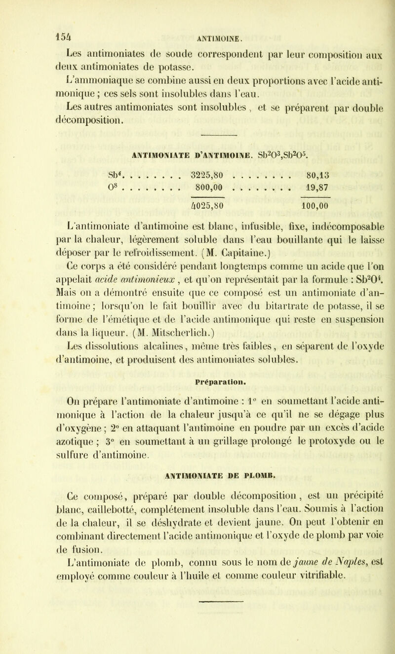 m Les antimoniates de soude correspondent par leur composition aux deux antimoniates de potasse. L’ammoniaque se combine aussi en deux proportions avec l’acide anti- monique ; ces sels sont insolubles dans l’eau. Les autres antimoniates sont insolubles , et se préparent par double décomposition. ANTIMONIATE D’ANTIMOINE. Sb203,Sb205. SM 3225,80 80,13 O8 800,00 19,87 Zi025,80 100,00 L'antimoniate d’antimoine est blanc, infusible, fixe, indécomposable par la chaleur, légèrement soluble dans l’eau bouillante qui le laisse déposer par le refroidissement. (M. Capitaine.) Ce corps a été considéré pendant longtemps comme un acide que l’on appelait acide antimonieux , et qu’on représentait par la formule : Sb204. Mais on a démontré ensuite que ce composé est un antimoniate d’an- timoine ; lorsqu’on le fait bouillir avec du bitartrate de potasse, il se forme de l’émétique et de l’acide antimonique qui reste en suspension dans la liqueur. (M. Mitscherlicb.) Les dissolutions alcalines, même très faibles, en séparent de l’oxyde d’antimoine, et produisent des antimoniates solubles. Préparation. On prépare l’antimoniate d’antimoine : 1° en soumettant l’acide anti- monique à l’action de la chaleur jusqu’à ce qu’il ne se dégage plus d’oxygène ; 2° en attaquant l’antimoine en poudre par un excès d’acide azotique ; 3° en soumettant à un grillage prolongé le protoxyde ou le sulfure d’antimoine. ANTIMONIATE DE PLOMB. Ce composé, préparé par double décomposition, est un précipité blanc, caillebotté, complètement insoluble dans l’eau. Soumis à l’action de la chaleur, il se déshydrate et devient jaune. On peut l’obtenir en combinant directement l’acide antimonique et l’oxyde de plomb par voie de fusion. L’antimoniate de plomb, connu sous le nom de jaune de Naples, esi employé comme couleur à l’huile et comme couleur vitrifiable.