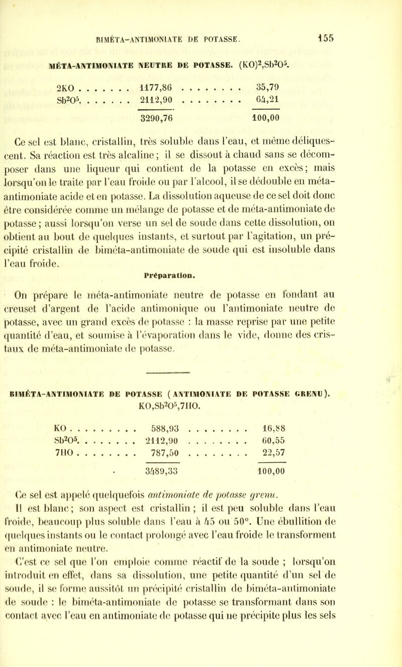 MÉTA-ANTIMONIATE NEUTRE DE POTASSE. (K0)2,Sb205. 2KO 1177,86 35,79 Sb205 2112,90 6 Zi,21 3290,76 100,00 Ce sel est blanc, cristallin, très soluble dans l’eau, et même déliques- cent. Sa réaction est très alcaline ; il se dissout à chaud sans se décom- poser dans une liqueur qui contient de la potasse en excès; mais lorsqu’on le traite par l’eau froide ou par l’alcool, il se dédouble en méta- antimoniate acide et en potasse. La dissolution aqueuse de ce sel doit donc être considérée comme un mélange de potasse et de méta-antimoniate de potasse ; aussi lorsqu’on verse un sel de soude dans cette dissolution, on obtient au bout de quelques instants, et surtout par l’agitation, un pré- cipité cristallin de biméta-antimoniate de soude qui est insoluble dans l’eau froide. Préparation. On prépare le méta-antimoniate neutre de potasse en fondant au creuset d’argent de l’acide antimonique ou l’antimoniate neutre de potasse, avec un grand excès de potasse : la masse reprise par une petite quantité d’eau, et soumise à l’évaporation dans le vide, donne des cris- taux de méta-antimoniate de potasse. BIMÉTA-ANTIMONIATE DE POTASSE ( ANTIMONIATE DE POTASSE GRENU). K0,Sb205,7II0. KO 588,93 16,88 Sb205 2112,90 60,55 7110 787,50 22,57 3489,33 100,00 Ce sel est appelé quelquefois antimoniate de potasse grenu. Il est blanc; son aspect est cristallin; il est peu soluble dans l’eau froide, beaucoup plus soluble dans l’eau à 45 ou 50°. Une ébullition de quelques instants ou le contact prolongé avec l’eau froide le transforment en antimoniate neutre. C’est ce sel que l’on emploie comme réactif de la soude ; lorsqu’on introduit en effet, dans sa dissolution, une petite quantité d’un sel de soude, il se forme aussitôt un précipité cristallin de biméta-antimoniate de soude : le biméta-antimoniate de potasse se transformant dans son contact avec l’eau en antimoniate de potasse qui ne précipite plus les sels