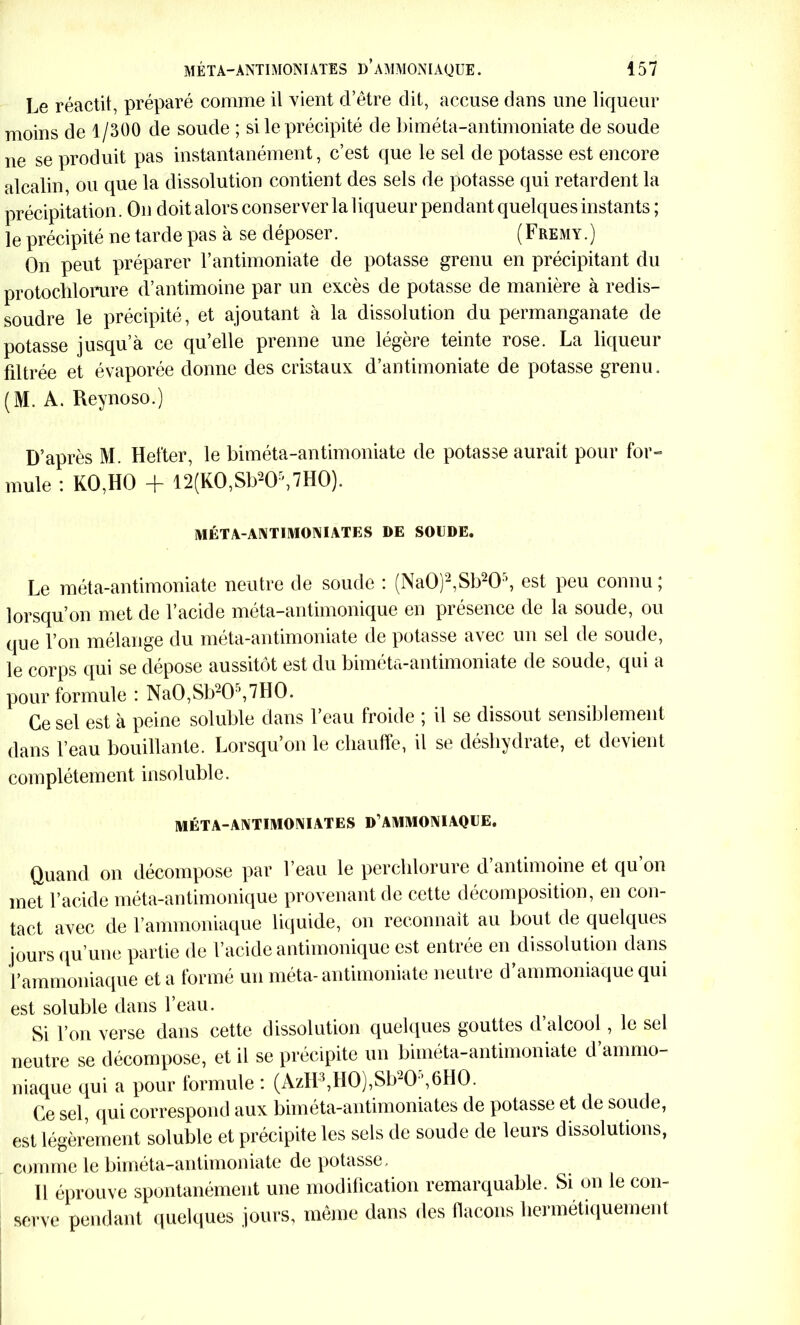 Le réactit, préparé comme il vient d’être dit, accuse dans une liqueur moins de 1/300 de soude ; si le précipité de biméta-antimoniate de soude ne se produit pas instantanément, c’est que le sel de potasse est encore alcalin, ou que la dissolution contient des sels de potasse qui retardent la précipitation. On doit alors conserver la liqueur pendant quelques instants ; le précipité ne tarde pas à se déposer. (Fremy.) On peut préparer F antimoniale de potasse grenu en précipitant du protoclilorure d’antimoine par un excès de potasse de manière à redis- soudre le précipité, et ajoutant à la dissolution du permanganate de potasse jusqu’à ce qu’elle prenne une légère teinte rose. La liqueur filtrée et évaporée donne des cristaux d’antimoniate de potasse grenu. (M. A. Reynoso.) D’après M. Hefter, le biméta-antimoniate de potasse aurait pour for- mule : KO,HO + 12(KO,Sb2Or',7HO). MÉTA-ANTIMONIATES DE SOUDE. Le méta-antimoniate neutre de soude : (Na0)2,Sb20 ’, est peu connu ; lorsqu’on met de l’acide méta-antimonique en présence de la soude, ou que l’on mélange du méta-antimoniate de potasse avec un sel de soude, le corps qui se dépose aussitôt est du biméta-antimoniate de soude, qui a pour formule : Na0,Sb205,7H0. Ce sel est à peine soluble dans l’eau froide ; il se dissout sensiblement dans l’eau bouillante. Lorsqu’on le chauffe, il se déshydrate, et devient complètement insoluble. MÉTA-ANTIMONIATES D AMMONIAQUE. Quand on décompose par l’eau le perchlorure d’antimoine et qu’on met l’acide méta-antimonique provenant de cette décomposition, en con- tact avec de l’ammoniaque liquide, on reconnaît au bout de quelques jours qu’une partie de l’acide antimonique est entrée en dissolution dans l’ammoniaque et a formé un méta- antimoniale neutre d’ammoniaque qui est soluble dans l’eau. Si l’on verse dans cette dissolution quelques gouttes d’alcool, le sel neutre se décompose, et il se précipite un biméta-antimoniate d ammo- niaque qui a pour formule : (AzH3,H0),Sb20 ,6HO. Ce sel, qui correspond aux biméta-antimoniates de potasse et de soude, est légèrement soluble et précipite les sels de soude de leurs dissolutions, comme le biméta-antimoniate de potasse. Il éprouve spontanément une modification remarquable. Si on le con- serve pendant quelques jours, même dans des flacons hermétiquement