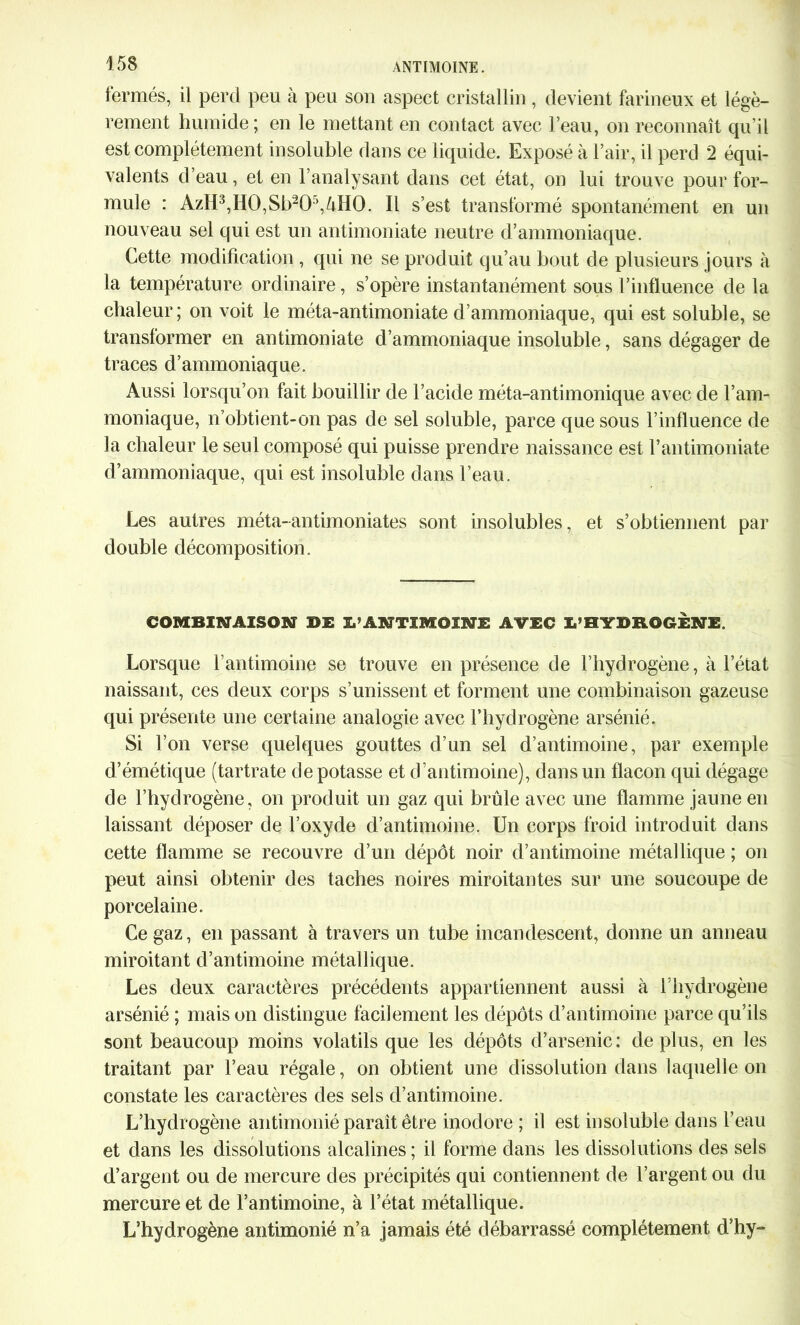 fermés, il perd peu à peu son aspect cristallin , devient farineux et légè- rement humide; en le mettant en contact avec l’eau, on reconnaît qu'il est complètement insoluble dans ce liquide. Exposé à l’air, il perd 2 équi- valents d’eau, et en l’analysant dans cet état, on lui trouve pour for- mule : AzH3,H0,Sb205,^H0. Il s’est transformé spontanément en un nouveau sel qui est un antimoniate neutre d’ammoniaque. Cette modification , qui ne se produit qu’au bout de plusieurs jours à la température ordinaire, s’opère instantanément sous l’influence de la chaleur; on voit le méta-antimoniate d’ammoniaque, qui est soluble, se transformer en antimoniate d’ammoniaque insoluble, sans dégager de traces d’ammoniaque. Aussi lorsqu’on fait bouillir de l’acide méta-antimonique avec de l’am- moniaque, n’obtient-on pas de sel soluble, parce que sous l’influence de la chaleur le seul composé qui puisse prendre naissance est F antimoniate d’ammoniaque, qui est insoluble dans l’eau. Les autres méta-antimoniates sont insolubles, et s’obtiennent par double décomposition. COMBINAISON DE L’ANTIMOINE AVEC L’HYDROGENE. Lorsque l'antimoine se trouve en présence de l’hydrogène, à l’état naissant, ces deux corps s’unissent et forment une combinaison gazeuse qui présente une certaine analogie avec Fbydrogène arsénié. Si l’on verse quelques gouttes d’un sel d’antimoine, par exemple d’émétique (tartrate dépotasse et d’antimoine), dans un flacon qui dégage de l’hydrogène, on produit un gaz qui brûle avec une flamme jaune en laissant déposer de l’oxyde d’antimoine. Un corps froid introduit dans cette flamme se recouvre d’un dépôt noir d’antimoine métallique ; on peut ainsi obtenir des taches noires miroitantes sur une soucoupe de porcelaine. Ce gaz, en passant à travers un tube incandescent, donne un anneau miroitant d’antimoine métallique. Les deux caractères précédents appartiennent aussi à Fbydrogène arsénié ; mais on distingue facilement les dépôts d’antimoine parce qu’ils sont beaucoup moins volatils que les dépôts d’arsenic: de plus, en les traitant par l’eau régale, on obtient une dissolution dans laquelle on constate les caractères des sels d’antimoine. L’hydrogène antimonié paraît être inodore ; il est insoluble dans l’eau et dans les dissolutions alcalines ; il forme dans les dissolutions des sels d’argent ou de mercure des précipités qui contiennent de l’argent ou du mercure et de l’antimoine, à l’état métallique. L’hydrogène antimonié n’a jamais été débarrassé complètement d’hy-