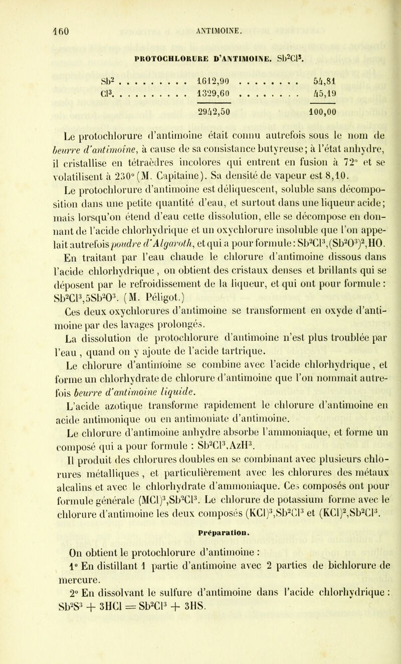 PROTOCHLORURE D’ANTIMOINE. Sb2Cls. Sb2 1612,90 54,81 Cl3 1329,60 45,19 2942,50 100,00 Le protochlorure d’antimoine était connu autrefois sous le nom de beurre d’antimoine, à cause de sa consistance butyreuse; à l’état anhydre, il cristallise en tétraèdres incolores qui entrent en fusion à 72° et se volatilisent à 230° (M. Capitaine). Sa densité de vapeur est 8,10. Le protochlorure d’antimoine est déliquescent, soluble sans décompo- sition dans une petite quantité d’eau, et surtout dans une liqueur acide ; mais lorsqu’on étend d’eau cette dissolution, elle se décompose en don- nant de l’acide chlorhydrique et un oxychlorure insoluble que l’on appe- lait autrefois poudre d’Algaroth, et qui a pour formule : Sb2Cl3,(Sb203)2,H0. En traitant par l’eau chaude le chlorure d’antimoine dissous dans l’acide chlorhydrique , on obtient des cristaux denses et brillants qui se déposent par le refroidissement de la liqueur, et qui ont pour formule : Sb2Cl3,5Sb203. (M. Péligot.) Ces deux oxychlorures d’antimoine se transforment en oxyde d’anti- moine par des lavages prolongés. La dissolution de protochlorure d’antimoine n’est plus troublée par l’eau , quand on y ajoute de l’acide tartrique. Le chlorure d’antiitfoine se combine avec l’acide chlorhydrique, et forme un chlorhydrate de chlorure d’antimoine que l’on nommait autre- fois beurre d’antimoine liquide. L’acide azotique transforme rapidement le chlorure d’antimoine en acide antimonique ou en antimoniate d’antimoine. Le chlorure d’antimoine anhydre absorbe l’ammoniaque, et forme un composé qui a pour formule : Sb2Cl3,AzH3. Il produit des chlorures doubles en se combinant avec plusieurs chlo- rures métalliques , et particulièrement avec les chlorures des métaux alcalins et avec le chlorhydrate d’ammoniaque. Ce^ composés ont pour formule générale (MCl)3,Sb2Cl3. Le chlorure de potassium forme avec le chlorure d’antimoine les deux composés (KCl)3,Sb2Cl3 et (KCl)2,Sb2Cl3. Préparation. On obtient le protochlorure d’antimoine : 1° En distillant 1 partie d’antimoine avec 2 parties de bichlorure de mercure. 2° En dissolvant le sulfure d’antimoine dans l’acide chlorhydrique : Sb2S3 + 3HG1 = Sb2Cl3 + 3HS.