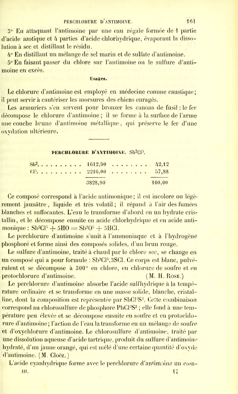 3° En attaquant l’antimoine par une eau régale formée de 1 partie d’acide azotique et k parties d’acide chlorhydrique, évaporant la disso- lution à sec et distillant le résidu. U° En distillant un mélange de sel marin et de sulfate d’antimoine. 5° En faisant passer du chlore sur l’antimoine ou le sulfure d’anti- moine en excès. Usages. Le chlorure d’antimoine est employé en médecine comme caustique ; il peut servir à cautériser les morsures des chiens enragés. Les armuriers s’en servent pour bronzer les canons de fusil : le fer décompose le chlorure d’antimoine ; il se forme à la surface de l’arme une couche brune d’antimoine métallique, qui préserve le fer d’une oxy d a t ion u 1 térieu re. PERCHLORURE D'ANTIMOINE. Sb2Cl5. SI)2 1612,90 ........ /|2,12 Cl* . 2216,00 57,88 3828,90 100,00 Ce composé correspond à l’acide antimonique; il est incolore ou légè- rement jaunâtre, liquide et très volatil ; il répand à l’air des fumées blanches et suffocantes. L’eau le transforme d’abord en un hydrate cris- tallin, et le décompose ensuite en acide chlorhydrique et en acide anti- monique : Sb2Cl5 + 5HO = 8b205 + 5HC1. Le perchlorure d’antimoine s’unit à l’ammoniaque et à l’hydrogène phosphoré et forme ainsi des composés solides, d’un brun rouge. Le sulfure d’antimoine, traité à chaud par le chlore sec, se change en un composé qui a pour formule : Sb2Cl5,3SCl. Ce corps est blanc, pulvé- rulent et se décompose à 300/1 en chlore, en chlorure de soufre et en protochlorure d’antimoine. (M. H. Rose.) Le perchlorure d’antimoine absorbe l’acide sulfhydrique à la tempé- rature ordinaire et se transforme en une masse solide, blanche, cristal- line, dont la composition est représentée par SbCESL Cette combinaison correspond au chlorosullure de phosphore PhCl3S2 ; elle fond à une tem- pérature peu élevée et se décompose ensuite en soufre et en protochlo- rure d’antimoine; l’action de l’eau la transforme en un mélange de soufre et d’oxychlorure d’antimoine. Le chlorosulfure d’antimoine, traité par une dissolution aqueuse d’acide tartrique, produit du sulfure d’antimoine hydraté, d’un jaune orangé, qui est mêlé d’une certaine quantité d’oxyde d’antimoine. (M. Cloëz.) L’acide cyanhydrique forme avec le perchlorure d’antimoine un eom-