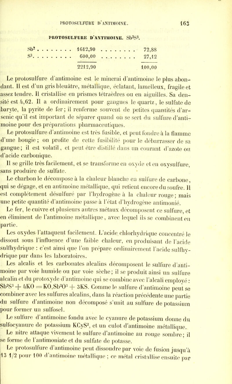 PROTOSULFURE D’ANTIMOINE. Sb2S3. Sb2 4612,90 . 72,88 S3 600,00 27,12 2212,90 100,00 Le protosulfure d'antimoine est le minerai d’antimoine le plus abon- dant. Il est d’un gris bleuâtre, métallique, éclatant, lamelleux, fragile et assez tendre. Il cristallise en prismes tétraèdres ou en aiguilles. Sa den- sité est â,62. Il a ordinairement pour gangues le quartz, le sulfate de baryte, la pyrite de fer; il renferme souvent de petites quantités d’ar- senic qu’il est important de séparer quand on se sert du sulfure d’anti- moine pour des préparations pharmaceutiques. Le protosulfure d’antimoine est très fusible, et peut fondre à la flamme d’une bougie; on profite de cette fusibilité pour le débarrasser de sa gangue; il est volatil, et peut être distillé dans un courant d’azote ou d’acide carbonique. Il se grille très facilement, et se transforme en oxyde et en oxysulfure, sans produire de sullâte. Le charbon le décompose à la chaleur blanche en sulfure de carbone, qui se dégage, et en antimoine métallique, qui retient encore du soufre. Il est complètement désulfuré par l’hydrogène à la chaleur rouge ; mais une petite quantité d’antimoine passe à l’état d’hydrogène antimonié. Le fer, le cuivre et plusieurs autres métaux décomposent ce sulfure, et en éliminent de l’antimoine métallique, avec lequel ils se combinent en partie. Les oxydes l’attaquent facilement. L’acide chlorhydrique concentré le dissout sous l’influence d’une faible chaleur, en produisant de l’acide sulfhydrique : c’est ainsi que l’on prépare ordinairement l’acide sulfhv- drique pur dans les laboratoires. Les alcalis et les carbonates alcalins décomposent le sulfure d’anti- moine par voie humide ou par voie sèche; il se produit ainsi un sulfure alcalin et du protoxyde d’antimoine qui se combine avec l’alcali emplové : Sb2S3 -f- âKO = K0,Sb203 -f- 3KS. Comme le sulfure d’antimoine peut se combiner avec les sulfures alcalins, dans la réaction précédente une partie du sulfure d’antimoine non décomposé s’unit au sulfure de potassium pour former un sulfoseh Le sulfure d’antimoine fondu avec le cyanure de potassium donne du sulfocyanure de potassium KCyS2, et un culot d’antimoine métallique. Le nitre attaque vivement le sulfure d’antimoine au rouge sombre • il k forme de l’antimoniate et du sulfate de potasse. Le protosulfure d’antimoine peut dissoudre par voie de fusion jusqu’à |13 1/2 pour 100 d’antimoine métallique ; ce métal cristallise ensuite par