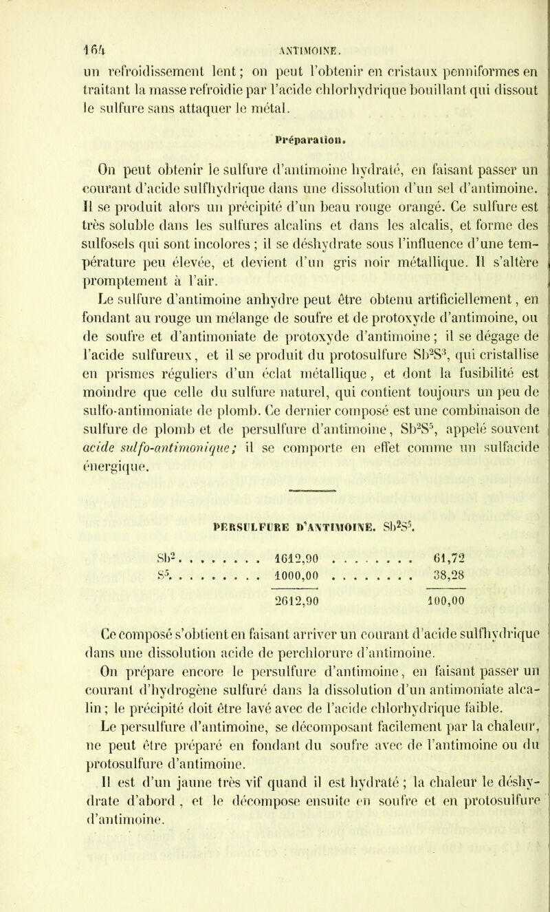 un refroidissement lent ; on peut l’obtenir en cristaux penniformes en traitant la masse refroidie par l’acide chlorhydrique bouillant qui dissout le sulfure sans attaquer le métal. Préparation. On peut obtenir le sulfure d’antimoine hydraté, en faisant passer un courant d’acide sulfhydrique dans une dissolution d’un sel d’antimoine. Il se produit alors un précipité d’un beau rouge orangé. Ce sulfure est très soluble dans les sulfures alcalins et dans les alcalis, et forme des sulfosels qui sont incolores ; il se déshydrate sous l’influence d’une tem- pérature peu élevée, et devient d’un gris noir métallique. Il s’altère promptement à l’air. Le sulfure d’antimoine anhydre peut être obtenu artificiellement, en fondant au rouge un mélange de soufre et de protoxyde d’antimoine, ou de soufre et d’antimoniate de protoxyde d’antimoine ; il se dégage de l’acide sulfureux, et il se produit du protosulfure Sb2S3, qui cristallise en prismes réguliers d’un éclat métallique, et dont la fusibilité est moindre que celle du sulfure naturel, qui contient toujours un peu de sulfo-antimoniale de plomb. Ce dernier composé est une combinaison de sulfure de plomb et de persulfure d’antimoine, Sb2S5, appelé souvent acide sulfo-antimonique ; il se comporte en effet comme un sulfacide énergique. PF;RSULPURE D'ANTIMOING. Sl)2Sl si)2. ....... 1612,90 61,72 S5 1000,00 38,28 2612,90 100,00 Ce composé s’obtient en faisant arriver un courant d’acide sulfhydrique dans une dissolution acide de perchlorure d’antimoine. On prépare encore le persulfure d’antimoine, en faisant passer un courant d’hydrogène sulfuré dans la dissolution d’un antimoniate alca- lin ; le précipité doit être lavé avec de l’acide chlorhydrique faible. Le persulfure d’antimoine, se décomposant facilement par la chaleur, ne peut être préparé en fondant du soufre avec de l’antimoine ou du protosulfure d’antimoine. Il est d’un jaune très vif quand il est hydraté ; la chaleur le déshy- drate d’abord , et le décompose ensuite en soufre et en protosulfure d’antimoine.