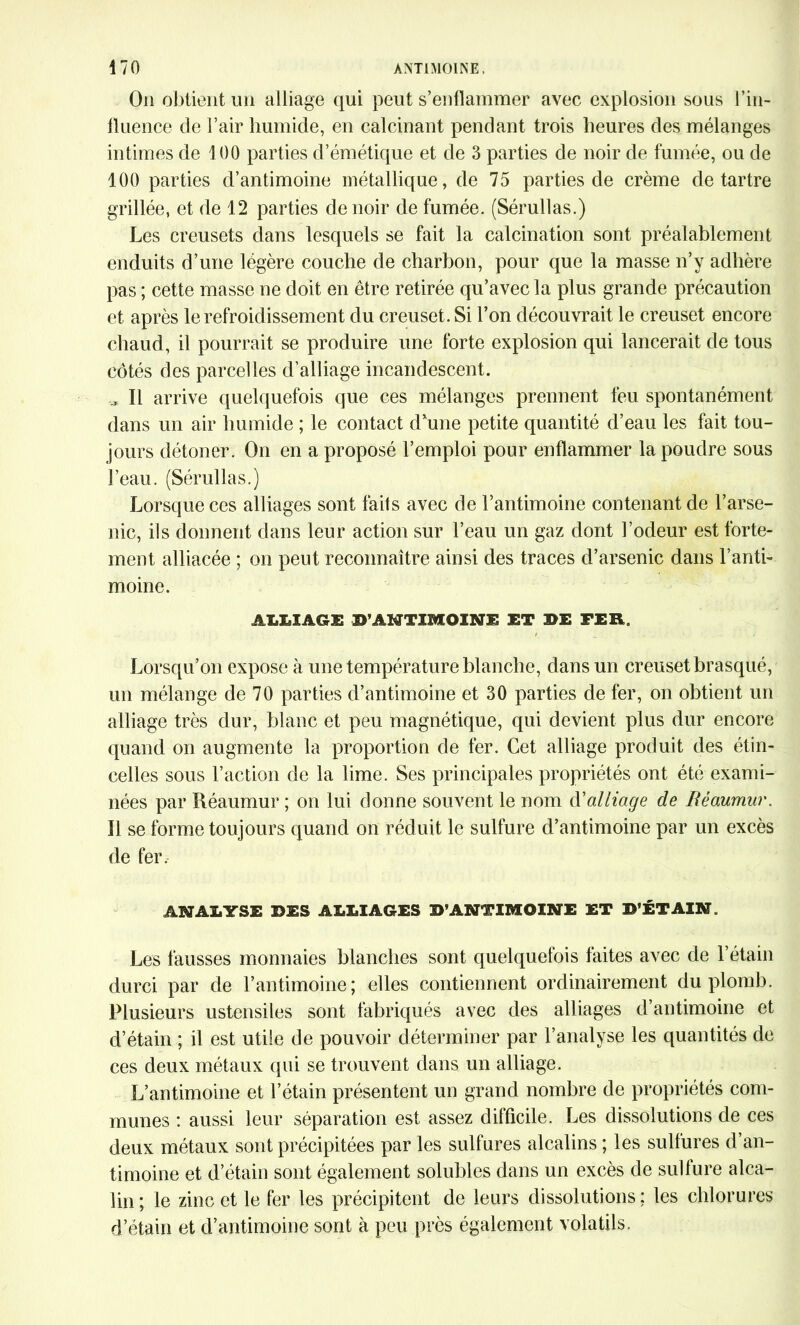 On obtient un alliage qui peut s’enflammer avec explosion sous l’in- fluence de l’air humide, en calcinant pendant trois heures des mélanges intimes de 4 00 parties d’émétique et de 3 parties de noir de fumée, ou de 100 parties d’antimoine métallique, de 75 parties de crème détartré grillée, et de 12 parties de noir de fumée. (Sérullas.) Les creusets dans lesquels se fait la calcination sont préalablement enduits d’une légère couche de charbon, pour que la masse n’y adhère pas ; cette masse ne doit en être retirée qu’avec la plus grande précaution et après le refroidissement du creuset. Si l’on découvrait le creuset encore chaud, il pourrait se produire une forte explosion qui lancerait de tous côtés des parcelles d’alliage incandescent. ,, Il arrive quelquefois que ces mélanges prennent feu spontanément dans un air humide ; le contact d’une petite quantité d’eau les fait tou- jours détoner. On en a proposé l’emploi pour enflammer la poudre sous l’eau. (Sérullas.) Lorsque ces alliages sont faits avec de l’antimoine contenant de l’arse- nic, ils donnent dans leur action sur l’eau un gaz dont l’odeur est forte- ment alliacée ; on peut reconnaître ainsi des traces d’arsenic dans l’anti- moine. ALLIAGE D’ANTIMOINE ET 3>E FER. Lorsqu’on expose à une température blanche, dans un creuset brasqué, un mélange de 70 parties d’antimoine et 30 parties de fer, on obtient un alliage très dur, blanc et peu magnétique, qui devient plus dur encore quand on augmente la proportion de fer. Cet alliage produit des étin- celles sous l’action de la lime. Ses principales propriétés ont été exami- nées par Réaumur ; on lui donne souvent le nom d'alliage de Béaumur. Il se forme toujours quand on réduit le sulfure d’antimoine par un excès de fer, A3SJAÎ.YSE DES ALLIAGES D’ANTIMOINE ET B’ÉTAIN. Les fausses monnaies blanches sont quelquefois faites avec de l’étain durci par de l’antimoine; elles contiennent ordinairement du plomb. Plusieurs ustensiles sont fabriqués avec des alliages d’antimoine et d’étain ; il est utile de pouvoir déterminer par l’analyse les quantités de ces deux métaux qui se trouvent dans un alliage. L’antimoine et l’étain présentent un grand nombre de propriétés com- munes : aussi leur séparation est assez difficile. Les dissolutions de ces deux métaux sont précipitées par les sulfures alcalins ; les sulfures d’an- timoine et d’étain sont également solubles dans un excès de sulfure alca- lin ; le zinc et le fer les précipitent de leurs dissolutions ; les chlorures d’étain et d’antimoine sont à peu près également volatils.