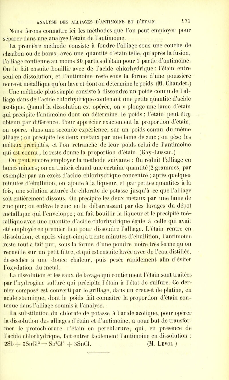 Nous ferons connaître ici les méthodes que l’on peut employer pour séparer dans une analyse l’étain de l’antimoine. La première méthode consiste à fondre l’alliage sous une couche de charbon ou de borax, avec une quantité d’étain telle, qu’après la fusion, l’alliage contienne au moins 20 parties d’étain pour 1 partie d’antimoine. On le fait ensuite bouillir avec de l’acide chlorhydrique : l’étain entre seul en dissolution, et l’antimoine reste sous la forme d’une poussière noire et métallique qu’on lave et dont on détermine le poids. (M. Chaudet.) Une méthode plus simple consiste à dissoudre un poids connu de l’al- liage dans de l’acide chlorhydrique contenant une petite quantité d’acide azotique. Quand la dissolution est opérée, on y plonge une lame d:'étain qui précipite l’antimoine dont on détermine le poids ; l’étain peut être obtenu par différence. Pour apprécier exactement la proportion d’étain, on opère, dans une seconde expérience, sur un poids connu du même alliage ; on précipite les deux métaux par une lame de zinc ; on pèse les métaux précipités, et l’on retranche de leur poids celui de l’antimoine qui est connu ; le reste donne la proportion d’étain. (Gay-Lussac.) On peut encore employer la méthode suivante : On réduit l’alliage en lames minces; on en traite à chaud une certaine quantité (2 grammes, par exemple) par un excès d’acide chlorhydrique concentré ; après quelques minutes d’ébullition, on ajoute à la liqueur, et par petites quantités à la fois, une solution saturée de chlorate de potasse jusqu’à ce que l’alliage soit entièrement dissous. On précipite les deux métaux par une lame de zinc pur ; on enlève le zinc en le débarrassant par des lavages du dépôt métallique qui l’enveloppe ; on fait bouillir la liqueur et le précipité mé- tallique avec une quantité d’acide chlorhydrique égale à celle qui avait été employée en premier lieu pour dissoudre l’alliage. L’étain rentre en dissolution, et après vingt-cinq à trente minutes d’ébullition, l’antimoine reste tout à fait pur, sous la forme d’une poudre noire très ferme qu’on recueille sur un petit filtre, et qui est ensuite lavée avec de l’eau distillée, desséchée à une douce chaleur, puis pesée rapidement afin d’éviter l’oxydation du métal. La dissolution et les eaux de lavage qui contiennent l’étain sont traitées par l’hydrogène sulfuré qui précipite l’étain à l’état de sulfure. Ce der- nier composé est converti par le grillage, dans un creuset de platine, en acide stannique, dont le poids fait connaître la proportion d’étain con- tenue dans l’alliage soumis à l’analyse. La substitution du chlorate de potasse à l’acide azotique, pour opérer la dissolution des alliages d’étain et d’antimoine, a pour but de transfor- mer le protochlorure d’étain en percldorure, qui, en présence de l’acide chlorhydrique, fait entrer facilement l’antimoine en dissolution : 2Sb -f 3SnCl2 = Sb2Cl3 + 3SnCl. (M. Levol.)