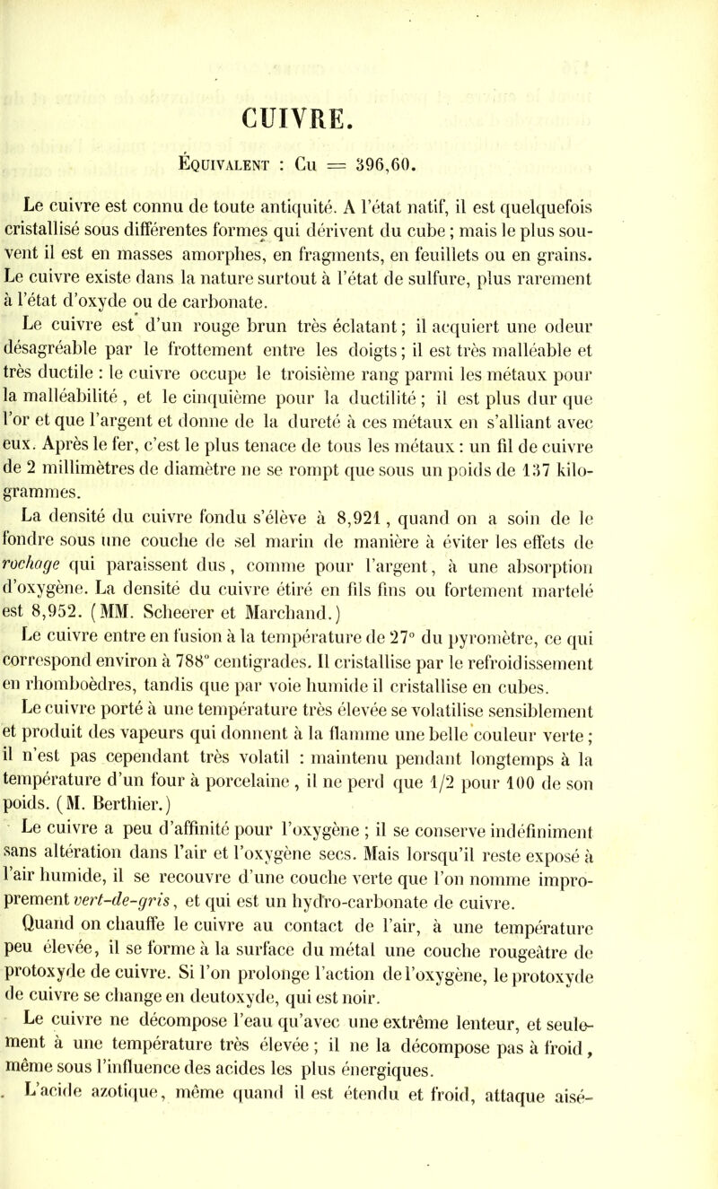 CUIVRE. Équivalent : Cu = 396,60. Le cuivre est connu de toute antiquité. À l’état natif, il est quelquefois cristallisé sous différentes formes qui dérivent du cube ; mais le plus sou- vent il est en masses amorphes, en fragments, en feuillets ou en grains. Le cuivre existe dans la nature surtout à l’état de sulfure, plus rarement à l’état d’oxyde ou de carbonate. Le cuivre est d’un rouge brun très éclatant ; il acquiert une odeur désagréable par le frottement entre les doigts ; il est très malléable et très ductile : le cuivre occupe le troisième rang parmi les métaux pour la malléabilité , et le cinquième pour la ductilité ; il est plus dur que l’or et que l’argent et donne de la dureté à ces métaux en s’alliant avec eux. Après le 1er, c’est le plus tenace de tous les métaux : un fil de cuivre de 2 millimètres de diamètre ne se rompt que sous un poids de 137 kilo- grammes. La densité du cuivre fondu s’élève à 8,921, quand on a soin de le fondre sous une couche de sel marin de manière à éviter les effets de rochage qui paraissent dus, comme pour l’argent, à une absorption d’oxygène. La densité du cuivre étiré en fils fins ou fortement martelé est 8,952. (MM. Scheerer et Marchand.) Le cuivre entre en fusion à la température de 27° du pyromètre, ce qui correspond environ à 788° centigrades. Il cristallise par le refroidissement en rhomboèdres, tandis que par voie humide il cristallise en cubes. Le cuivre porté à une température très élevée se volatilise sensiblement et produit des vapeurs qui donnent à la flamme une belle couleur verte ; il n’est pas cependant très volatil : maintenu pendant longtemps à la température d’un four à porcelaine , il ne perd que 1/2 pour 100 de son poids. (M. Berthier.) Le cuivre a peu d’affinité pour l’oxygène ; il se conserve indéfiniment sans altération dans l’air et l’oxygène secs. Mais lorsqu’il reste exposé à l’air humide, il se recouvre d’une couche verte que l’on nomme impro- prement vert-de-gris, et qui est un hydro-carbonate de cuivre. Quand on chauffe le cuivre au contact de l’air, à une température peu élevée, il se forme à la surface du métal une couche rougeâtre de protoxyde de cuivre. Si l’on prolonge l’action de l’oxygène, le protoxyde de cuivre se change en deutoxyde, qui est noir. Le cuivre ne décompose l’eau qu’avec une extrême lenteur, et seule- ment à une température très élevée ; il ne la décompose pas à froid, même sous l’influence des acides les plus énergiques. . L’acide azotique, même quand il est étendu et froid, attaque aisé-