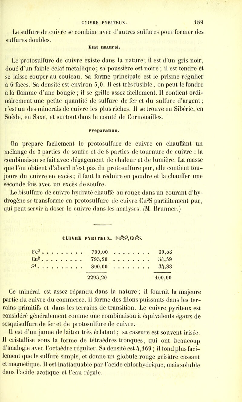 Le sulfure de cuivre se combine avec d’autres sulfures pour former des sulfures doubles. Etat naturel. Le protosulfure de cuivre existe dans la nature; il est d’un gris noir, doué d’un faible éclat métallique; sa poussière est noire ; il est tendre et se laisse couper au couteau. Sa forme principale est le prisme régulier à 6 faces. Sa densité est environ 5.0. Il est très fusible, on peut le fondre à la flamme d’une bougie ; il se grille assez facilement. Il contient ordi- nairement une petite quantité de sulfure de fer et du sulfure d’argent ; c’est un des minerais de cuivre les plus riches. Il se trouve en Sibérie, en Suède, en Saxe, et surtout dans le comté de Cornouailles. Préparation. On prépare facilement le protosulfure de cuivre en chauffant un mélange de 3 parties de soufre et de 8 parties de tournure de cuivre : la combinaison se fait avec dégagement de chaleur et de lumière. La masse que l’on obtient d’abord n’est pas du protosulfure pur, elle contient tou- jours du cuivre en excès ; il faut la réduire en poudre et la chauffer une seconde fois avec un excès de soufre. Le bisulfure de cuivre hydraté chauffé au rouge dans un courant d’hy- drogène se transforme en protosulfure de cuivre Cu2S parfaitement pur, qui peut servir à doser le cuivre dans les analyses. (M. Brunner.) CUIVRE PYRITEUX. Fe2S3,Cll2S. Fe2 . . . . 30,53 Cu2 . . . . 34,59 . . . . 34,88 2293,20 100,00 Ce minéral est assez répandu dans la nature ; il fournit la majeure partie du cuivre du commerce. Il forme des liions puissants dans les ter- rains primitifs et dans les terrains de transition. Le cuivre pyriteux est considéré généralement comme une combinaison à équivalents égaux de sesquisulfure de fer et de protosulfure de cuivre. Il est d’un jaune de laiton très éclatant ; sa cassure est souvent irisée. Il cristallise sous la forme de tétraèdres tronqués, qui ont beaucoup d’analogie avec l’octaèdre régulier. Sa densité est 4,169 ; il fond plus faci- lement que le sulfure simple, et donne un globule rouge grisâtre cassant et magnétique. Il est inattaquable par l’acide chlorhydrique, mais soluble dans l’acide azotique et l’eau régale.