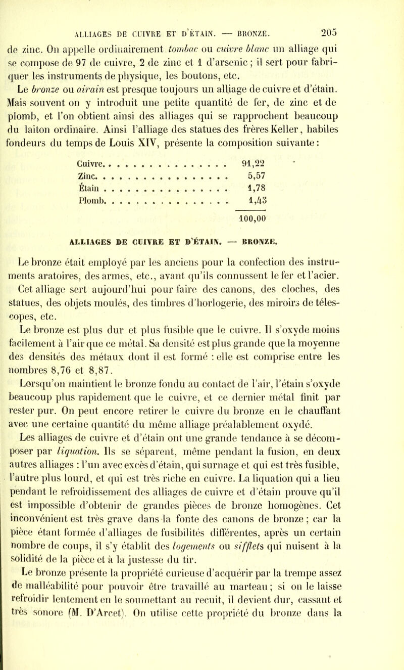 de zinc. On appelle ordinairement tombac ou cuivre blanc un alliage qui se compose de 97 de cuivre, 2 de zinc et 1 d’arsenic ; il sert pour fabri- quer les instruments de physique, les boutons, etc. Le bronze ou airain est presque toujours un alliage de cuivre et d’étain. Mais souvent on y introduit une petite quantité de fer, de zinc et de plomb, et l’on obtient ainsi des alliages qui se rapprochent beaucoup du laiton ordinaire. Ainsi l’alliage des statues des frères Keller, habiles fondeurs du temps de Louis XIV, présente la composition suivante: Cuivre. . . . 91,22 Zinc 5,57 Étain 1,78 Plomb 1,43 100,00 ALLIAGES DE OUVRE ET D’ÉTAII*. — BRONZE. Le bronze était employé par les anciens pour la confection des instru- ments aratoires, des armes, etc., avant qu’ils connussent le fer et l’acier. Cet alliage sert aujourd’hui pour faire des canons, des cloches, des statues, des objets moulés, des timbres d’horlogerie, des miroirs de téles- copes, etc. Le bronze est plus dur et plus fusible que le cuivre. Il s’oxyde moins facilement à l’air que ce métal. Sa densité est plus grande que la moyenne des densités des métaux dont il est formé : elle est comprise entre les nombres 8,76 et 8,87. Lorsqu’on maintient le bronze fondu au contact de l’air, l’étain s’oxyde beaucoup plus rapidement que le cuivre, et ce dernier métal finit par rester pur. On peut encore retirer le cuivre du bronze en le chauffant avec une certaine quantité du même alliage préalablement oxydé. Les alliages de cuivre et d’étain ont une grande tendance à se décom- poser par liquation. Ils se séparent, meme pendant la fusion, en deux autres alliages : l’un avec excès d’étain, qui surnage et qui est très fusible, l’autre plus lourd, et qui est très riche en cuivre. La liquation qui a lieu pendant le refroidissement des alliages de cuivre et d’étain prouve qu’il est impossible d’obtenir de grandes pièces de bronze homogènes. Cet inconvénient est très grave dans la fonte des canons de bronze ; car la pièce étant formée d’alliages de fusibilités différentes, après un certain nombre de coups, il s’y établit des logements ou sifflets qui nuisent à la solidité de la pièce et à la justesse du tir. Le bronze présente la propriété curieuse d’acquérir par la trempe assez de malléabilité pour pouvoir être travaillé au marteau; si on le laisse refroidir lentement en le soumettant au recuit, il devient dur, cassant et très sonore (M. D’Àrcet). On utilise cette propriété du bronze dans la