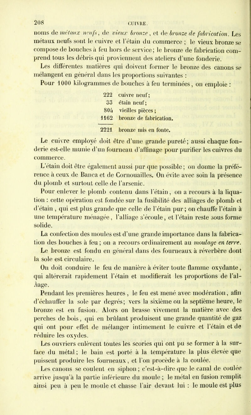 noms de métaux neufs, de vieux bronze, et de bronze de fabrication. Les métaux neufs sont le cuivre et l’étain du commerce ; le vieux bronze se compose de bouches à feu hors de service ; le bronze de fabrication com- prend tous les débris qui proviennent des ateliers d’une fonderie. Les différentes matières qui doivent former le bronze des canons se mélangent en général dans les proportions suivantes : Pour 1000 kilogrammes de bouches à feu terminées, on emploie : 222 cuivre neuf; 33 étain neuf; 80Zi vieilles pièces ; 1162 bronze de fabrication. 2221 bronze mis en fonte. Le cuivre employé doit être d’une grande pureté ; aussi chaque fon- derie est-elle munie d’un fourneau d’affinage pour purifier les cuivres du commerce. L’étain doit être également aussi pur que possible ; on donne la préfé- rence à ceux de Banca et de Cornouailles. On évite avec soin la présence du plomb et surtout celle de l’arsenic. Pour enlever le plomb contenu dans l'étain , on a recours à la liqua- tion : cette opération est fondée sur la fusibilité des alliages de plomb et d’étain , qui est plus grande que celle de l’étain pur ; on chauffe l’étain à une température ménagée, l’alliage s’écoule, et l’étain reste sous forme solide. La confection des moules est d’une grande importance dans la fabrica- tion des bouches à feu ; on a recours ordinairement au moulage en terre. Le bronze est fondu en général dans des fourneaux à réverbère dont la sole est circulaire. On doit conduire le feu de manière à éviter toute flamme oxydante, qui altérerait rapidement l’étain et modifierait les proportions de Lai- nage. Pendant les premières heures , le feu est mené avec modération, afin d’échauffer la sole par degrés ; vers la sixième ou la septième heure, le bronze est en fusion. Alors on brasse vivement la matière avec des perches de bois , qui en brûlant produisent une grande quantité de gaz qui ont pour effet de mélanger intimement le cuivre et l’étain et de réduire les oxydes. Les ouvriers enlèvent toutes les scories qui ont pu se former à la sur- face du métal ; le bain est porté à la température la plus élevée que puissent produire les fourneaux, et l’on procède à la coulée. Les canons se coulent en siphon ; c’est-à-dire que le canal de coulée arrive jusqu’à la partie inférieure du moule ; le métal en fusion remplit ainsi peu à peu le moule et chasse l’air devant lui : le moule est plus