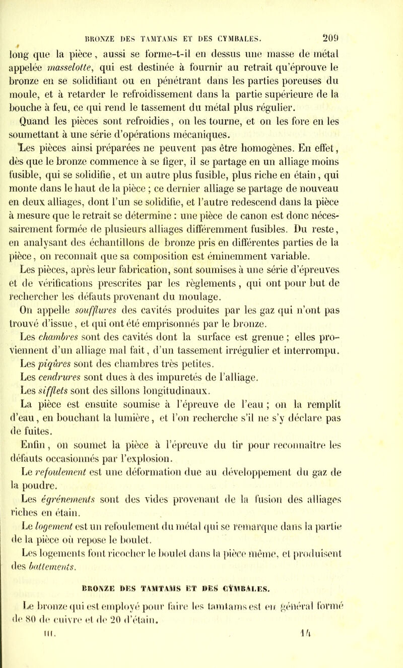 long que la pièce, aussi se forme-t-il en dessus une masse de métal appelée masselotte, qui est destinée à fournir au retrait qu’éprouve le bronze en se solidifiant ou en pénétrant dans les parties poreuses du moule, et à retarder le refroidissement dans la partie supérieure de la bouche à feu, ce qui rend le tassement du métal plus régulier. Quand les pièces sont refroidies, on les tourne, et on les fore en les soumettant à une série d’opérations mécaniques. Les pièces ainsi préparées ne peuvent pas être homogènes. En effet, dès que le bronze commence à se figer, il se partage en un alliage moins fusible, qui se solidifie, et un autre plus fusible, plus riche en étain , qui monte dans le haut de la pièce ; ce dernier alliage se partage de nouveau en deux alliages, dont l’un se solidifie, et l’autre redescend dans la pièce à mesure que le retrait se détermine : une pièce de canon est donc néces- sairement formée de plusieurs alliages différemment fusibles. Du reste, en analysant des échantillons de bronze pris en différentes parties de la pièce, on reconnaît que sa composition est éminemment variable. Les pièces, après leur fabrication, sont soumises à une série d’épreuves et de vérifications prescrites par les règlements, qui ont pour but de rechercher les défauts provenant du moulage. On appelle soufflures des cavités produites par les gaz qui n’ont pas trouvé d’issue, et qui ont été emprisonnés par le bronze. Les chambres sont des cavités dont la surface est grenue ; elles pro- viennent d’un alliage mal fait, d’un tassement irrégulier et interrompu. Les piqûres sont des chambres très petites. Les cendrures sont dues à des impuretés de l’alliage. Les sifflets sont des sillons longitudinaux. La pièce est ensuite soumise à l’épreuve de l’eau ; on la remplit d’eau, en bouchant la lumière, et l’on recherche s’il ne s’y déclare pas de fuites. Enfin, on soumet la pièce à l’épreuve du tir pour reconnaître les défauts occasionnés par l’explosion. Le refoulement est une déformation due au développement du gaz de la poudre. Les égrénements sont des vides provenant de la fusion des alliages riches en étain. Le logement est un refoulement du métal qui se remarque dans la partie de la pièce où repose le boulet. Les logements font ricocher le boulet dans la pièce même, et produisent des battements. BRONZE DES TAMTAMS ET DES CYMBALES. Le bronze qui est employé pour faire les tamtamsesl eu général formé de 80 de cuivre el de 20 d’étain. \h ui.