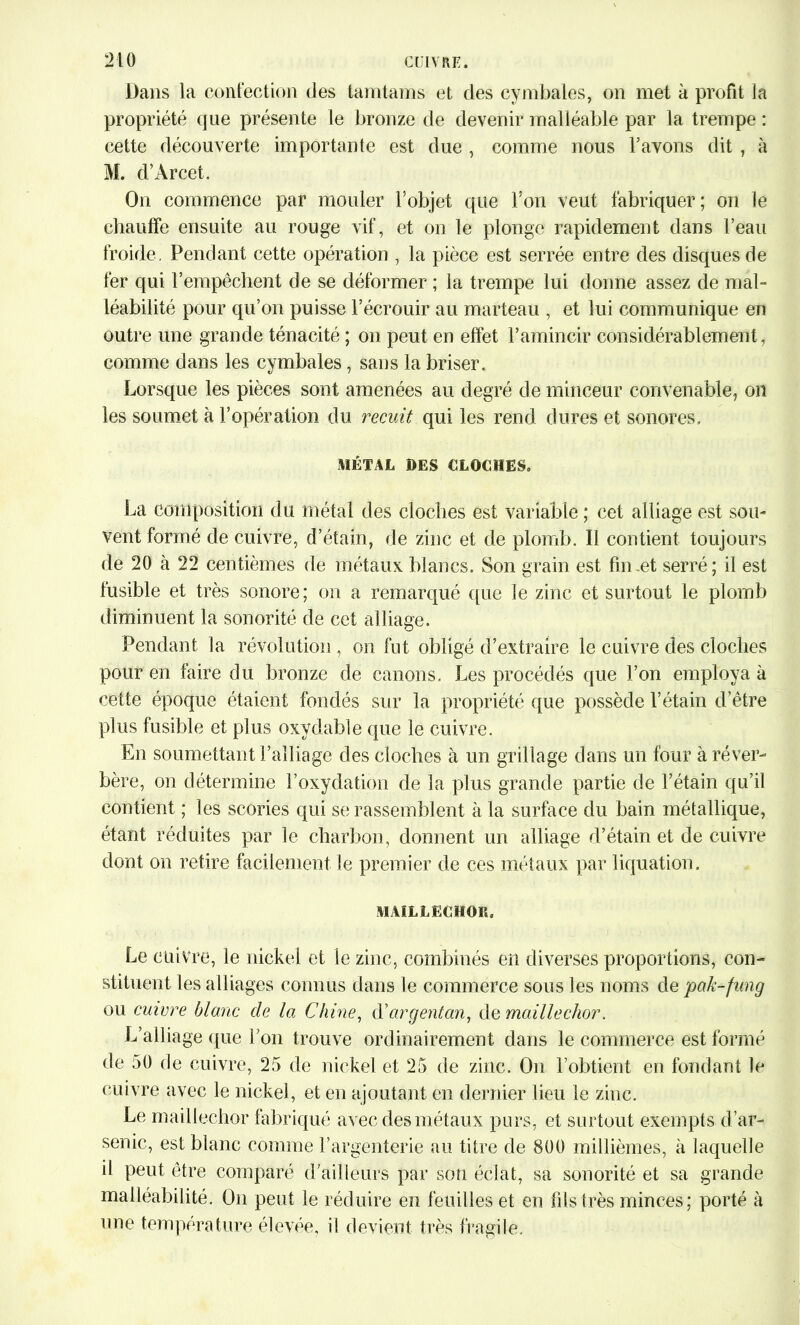 Dans la confection des tamtams et des cymbales, on met à profit la propriété que présente le bronze de devenir malléable par la trempe : cette découverte importante est due , comme nous l’avons dit, à M. d’Arcet. On commence par mouler l’objet que l’on veut fabriquer; on le chauffe ensuite au rouge vif, et on le plonge rapidement dans l’eau froide. Pendant cette opération , la pièce est serrée entre des disques de fer qui l’empêchent de se déformer ; la trempe lui donne assez de mal- léabilité pour qu’on puisse l’écrouir au marteau , et lui communique en outre une grande ténacité ; on peut en effet l’amincir considérablement, comme dans les cymbales, sans la briser. Lorsque les pièces sont amenées au degré de minceur convenable, on les soumet à l’opération du recuit qui les rend dures et sonores. MÉTAL DES CLOCHES. La composition du métal des cloches est variable ; cet alliage est sou- vent formé de cuivre, d’étain, de zinc et de plomb. Il contient toujours de 20 à 22 centièmes de métaux blancs. Son grain est fin.ét serré; il est fusible et très sonore; on a remarqué que le zinc et surtout le plomb diminuent la sonorité de cet alliage. Pendant la révolution , on fut obligé d’extraire le cuivre des cloches pour en faire du bronze de canons. Les procédés que l’on employa à cette époque étaient fondés sur la propriété que possède l’étain d’être plus fusible et plus oxydable que le cuivre. En soumettant l’alliage des cloches à un grillage dans un four à réver- bère, on détermine l’oxydation de la plus grande partie de l’étain qu’il contient ; les scories qui se rassemblent à la surface du bain métallique, étant réduites par le charbon, donnent un alliage d’étain et de cuivre dont on retire facilement le premier de ces métaux par liquation. MAILLECHOR. Le cuivre, le nickel et le zinc, combinés en diverses proportions, con- stituent les alliages connus dans le commerce sous les noms de pak-fung ou cuivre blanc de la Chine, d'argentcm, de maillechor. L’alliage que l’on trouve ordinairement dans le commerce est formé de 50 de cuivre, 25 de nickel et 25 de zinc. On l’obtient en fondant le cuivre avec le nickel, et en ajoutant en dernier lieu le zinc. Le maillechor fabriqué avec des métaux purs, et surtout exempts d’ar- senic, est blanc connue l’argenterie au titre de 800 millièmes, à laquelle il peut être comparé d'ailleurs par son éclat, sa sonorité et sa grande malléabilité. On peut le réduire en feuilles et en fils très minces; porté à une température élevée, il devient très fragile.