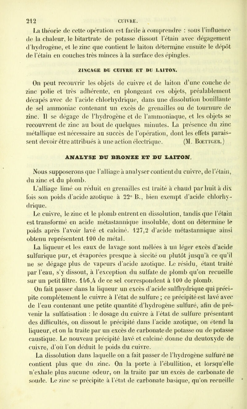 La théorie de cette opération est facile à comprendre : sous l’influence de la chaleur, le bitartrate de potasse dissout l’étain avec dégagement d’hydrogène, et le zinc que contient le laiton détermine ensuite le dépôt de l’étain en couches très minces à la surface des épingles. ZINGAGE DU CUIVRE ET DU LAITON. On peut recouvrir les objets de cuivre et de laiton d’une couche de zinc polie et très adhérente, en plongeant ces objets, préalablement décapés avec de l’acide chlorhydrique, dans une dissolution bouillante de sel ammoniac contenant un excès de grenailles ou de tournure de zinc. Il se dégage de l’hydrogène et de l’ammoniaque, et les objets se recouvrent de zinc au bout de quelques minutes. La présence du zinc métallique est nécessaire au succès de l’opération, dont les effets parais- sent devoir être attribués à une action électrique. (M. Boettger. ) AMAI.YSË DU BRONZË £T DU LAITOÏV Nous supposerons que l’alliage à analyser contient du cuivre, de l’étain, du zinc et du plomb. L’alliage limé ou réduit en grenailles est traité à chaud par huit à dix fois son poids d’acide azotique à 22° B., bien exempt d’acide chlorhy- drique. Le cuivre, le zinc et le plomb entrent en dissolution, tandis que l’étain est transformé en acide métastannique insoluble, dont on détermine le poids après l’avoir lavé et calciné. 127,2 d’acide métastannique ainsi obtenu représentent 100 de métal. La liqueur et les eaux de lavage sont mêlées à un léger excès d’acide sulfurique pur, et évaporées presque à siccité ou plutôt jusqu’à ce qu’il ne se dégage plus de vapeurs d’acide azotique. Le résidu, étant traité par l’eau, s’y dissout, à l’exception du sulfate de plomb qu’on recueille sur un petit filtre. Îà6,à de ce sel correspondent à 100 de plomb. On fait passer dans la liqueur un excès d’acide sulfhydrique qui préci- pite complètement le cuivre à l’état de sulfure ; ce précipité est lavé avec de l’eau contenant une petite quantité d’hydrogène sulfuré, afin de pré- venir la sulfatisation : le dosage du cuivre à l’état de sulfure présentant des difficultés, on dissout le précipité dans l’acide azotique, on étend la liqueur, et on la traite par un excès de carbonate de potasse ou de potasse caustique. Le nouveau précipité lavé et calciné donne du deutoxyde de cuivre, d’où l’on déduit le poids du cuivre. La dissolution dans laquelle on a fait passer de l’hydrogène sulfuré ne contient plus que du zinc. On la porte à l’ébullition, et lorsqu’elle n’exhale plus aucune odeur, on la traite par un excès de carbonate de soude. Le zinc se précipite à l’état de carbonate basique, qu’on recueille