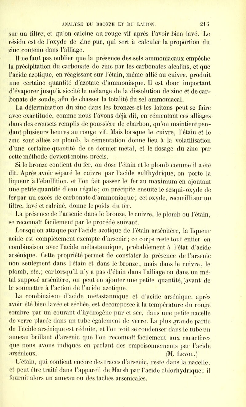 sur un filtre, et qu’on calcine au rouge vif après l’avoir bien lavé. Le résidu est de l’oxyde de zinc pur, qui sert à calculer la proportion du zinc contenu dans l’alliage. 11 ne faut pas oublier que la présence des sels ammoniacaux empêche la précipitation du carbonate de zinc par les carbonates alcalins, et que l’acide azotique, en réagissant sur l’étain, même allié au cuivre, produit une certaine quantité d’azotate d’ammoniaque. Il est donc important d’évaporer jusqu’à siccité le mélange de la dissolution de zinc et de car- bonate de soude, afin de chasser la totalité du sel ammoniacal. La détermination du zinc dans les bronzes et les laitons peut se faire avec exactitude, comme nous l’avons déjà dit, en cémentant ces alliages dans des creusets remplis de poussière de charbon, qu’on maintient pen- dant plusieurs heures au rouge vif. Mais lorsque le cuivre, l’étain et le zinc sont alliés au plomb, la cémentation donne lieu à la volatilisation d’une certaine quantité de ce dernier métal, et le dosage du zinc par cette méthode devient moins précis. Si le bronze contient du fer, on dose l’étain et le plomb comme il a été dit. Après avoir séparé le cuivre par l’acide sulfhydrique, on porte la liqueur 'à l’ébullition, et l’on fait passer le fer au maximum en ajoutant une petite quantité d’eau régale ; on précipite ensuite le sesqui-oxyde de fer par un excès de carbonate d’ammoniaque ; cet oxyde, recueilli sur un filtre, lavé et calciné, donne le poids du fer. La présence de l’arsenic dans le bronze, le cuivre, le plomb ou l’étain, se reconnaît facilement par le procédé suivant. Lorsqu’on attaque par l’acide azotique de l’étain arsénifère, la liqueur acide est complètement exempte d’arsenic ; ce corps reste tout entier en combinaison avec l’acide métastannique, probablement à l’état d’acide arsénique. Cette propriété permet de constater la présence de l’arsenic non seulement dans l’étain et dans le bronze, mais dans le cuivre, le plomb, etc.; car lorsqu’il n'y a pas d’étain dans l’alliage ou dans un mé- tal supposé arsénifère, on peut en ajouter une petite quantité, avant de le soumettre à l’action de l’acide azotique. La combinaison d’acide métastannique et d’acide arsénique, après avoir été bien lavée et séchée, est décomposée à la température du rouge sombre par un courant d’hydrogène pur et sec, dans une petite nacelle de verre placée dans un tube également de verre. La plus grande partie de l’acide arsénique est réduite, et l’on voit se condenser dans le tube un anneau brillant d’arsenic que l’on reconnaît facilement aux caractères que nous avons indiqués en parlant des empoisonnements par l’acide arsénieux. (M. Le vol.) L’étain, qui contient encore des traces d’arsenic, reste dans la nacelle, et peut être traité dans l’appareil de Marsh par l’acide chlorhydrique; il fournit alors un anneau ou des taches arsenicales.