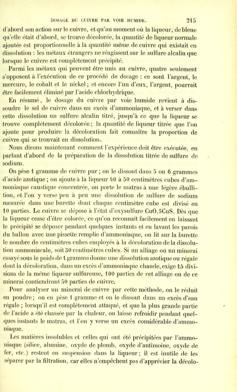 d’abord son action sur le cuivre, et qu’au moment où la liqueur, de bleue qu’elle était d’abord, se trouve décolorée, la quantité de liqueur normale ajoutée est proportionnelle à la quantité même de cuivre qui existait en dissolution : les métaux étrangers ne réagissent sur le sulfure alcalin que lorsque le cuivre est complètement précipité. Parmi les métaux qui peuvent être unis au cuivre, quatre seulement s’opposent à l’exécution de ce procédé de dosage : ce sont l’argent, le mercure, le cobalt et le nickel ; et encore l’un d’eux, l’argent, pourrait être facilement éliminé par l’acide chlorhydrique. En résumé, le dosage du cuivre par voie humide revient à dis- soudre le sel de cuivre dans un excès d’ammoniaque, et à verser dans cette dissolution un sulfure alcalin titré, jusqu’à ce que la liqueur se trouve complètement décolorée ; la quantité de liqueur titrée que l’on ajoute pour produire la décoloration fait connaître la proportion de cuivre qui se trouvait en dissolution. Nous dirons maintenant comment l’expérience doit être exécutée, en parlant d’abord de la préparation de la dissolution titrée de sulfure de sodium. On pèse 1 gramme de cuivre pur ; on le dissout dans 5 ou 6 grammes d’acide azotique ; on ajoute à la liqueur àO à 50 centimètres cubes d’am- moniaque caustique concentrée, on porte le matras à une légère ébulli- tion, et bon y verse peu à peu une dissolution de sulfure de sodium mesurée dans une burette dont chaque centimètre cube est divisé en 10 parties. Le cuivre se dépose à l’état d’oxysulfure CuO,5CuS. Dès que la liqueur cesse d’être colorée, ce qu’on reconnaît facilement en laissant le précipité se déposer pendant quelques instants et en lavant les parois du ballon avec une pissette remplie d’ammoniaque, on lit sur la burette le nombre de centimètres cubes employés à la décoloration delà dissolu- tion ammoniacale, soit 30 centimètres cubes. Si un alliage ou un minerai essayé sous le poids de 1 gramme donne une dissolution azotique ou régale dont la décoloration, dans un excès d’ammoniaque chaude, exige 15 divi- sions de la même liqueur sulfureuse, 100 parties de cet alliage ou de ce minerai contiendront 50 parties de cuivre. Pour analyser un minerai de cuivre par cette méthode, on le réduit en poudre; on en pèse 1 gramme et on le dissout dans un excès d’eau régale ; lorsqu’il est complètement attaqué, et que la plus grande partie de l’acide a été chassée par la chaleur, on laisse refroidir pendant quel- ques instants le matras, et l’on y verse un excès considérable d’ammo- niaque. Les matières insolubles et celles qui ont été précipitées par l’ammo- niaque (silice, alumine, oxyde de plomb, oxyde d’antimoine, oxyde de fer, etc.) restent en suspension dans la liqueur; il est inutile de les séparer par la filtration, car elles n’empêchent pas d’apprécier la décolo-