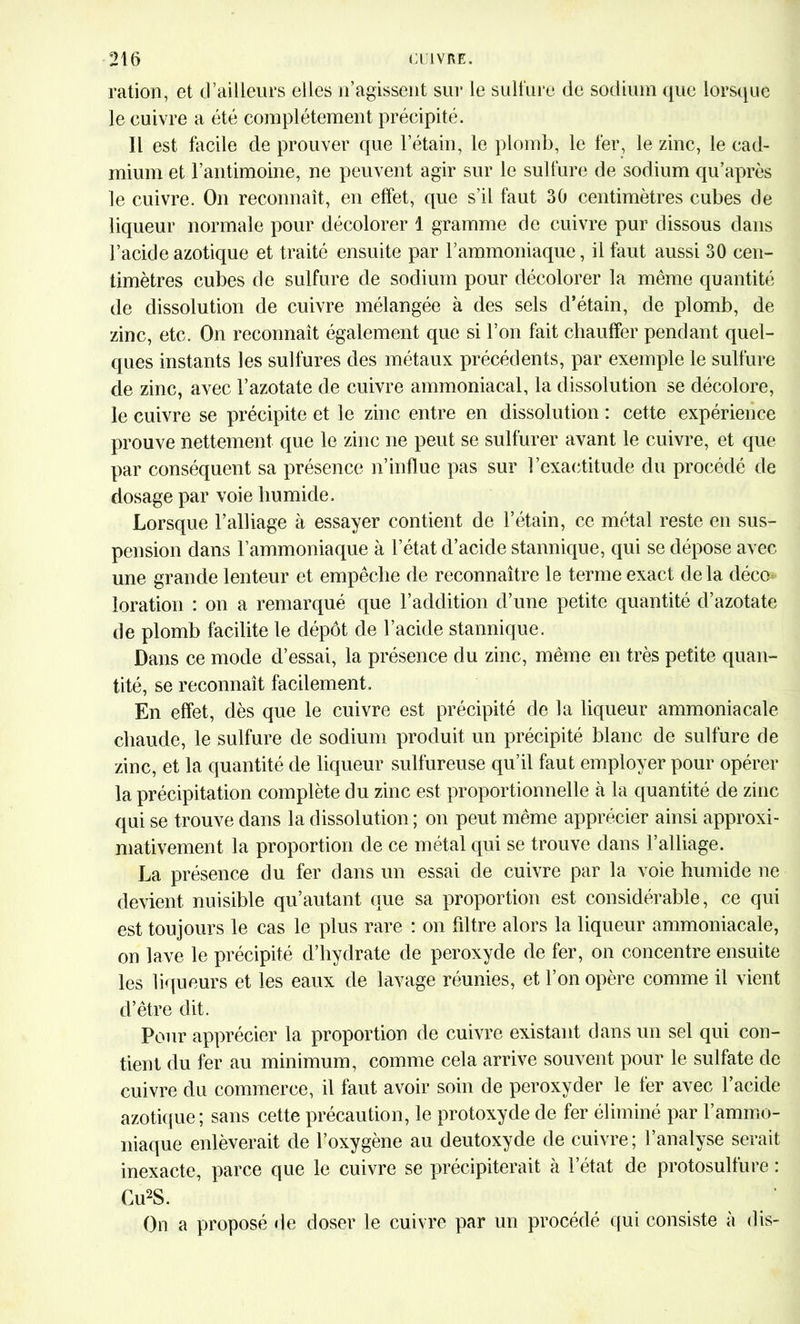 ration, et d’ailleurs elles n’agissent sut* le sulfure de sodium que lorsque le cuivre a été complètement précipité. Il est facile de prouver que l’étain, le plomb, le fer, le zinc, le cad- mium et l’antimoine, ne peuvent agir sur le sulfure de sodium qu’après le cuivre. On reconnaît, en effet, que s’il faut 30 centimètres cubes de liqueur normale pour décolorer 1 gramme de cuivre pur dissous dans l’acide azotique et traité ensuite par l’ammoniaque, il faut aussi 30 cen- timètres cubes de sulfure de sodium pour décolorer la même quantité de dissolution de cuivre mélangée à des sels d’étain, de plomb, de zinc, etc. On reconnaît également que si l’on fait chauffer pendant quel- ques instants les sulfures des métaux précédents, par exemple le sulfure de zinc, avec l’azotate de cuivre ammoniacal, la dissolution se décolore, le cuivre se précipite et le zinc entre en dissolution : cette expérience prouve nettement que le zinc ne peut se sulfurer avant le cuivre, et que par conséquent sa présence n’influe pas sur l’exactitude du procédé de dosage par voie humide. Lorsque l’alliage à essayer contient de l’étain, ce métal reste en sus- pension dans l’ammoniaque à l’état d’acide stannique, qui se dépose avec une grande lenteur et empêche de reconnaître le terme exact delà déco loration : on a remarqué que l’addition d’une petite quantité d’azotate de plomb facilite le dépôt de l’acide stannique. Dans ce mode d’essai, la présence du zinc, même en très petite quan- tité, se reconnaît facilement. En effet, dès que le cuivre est précipité de la liqueur ammoniacale chaude, le sulfure de sodium produit un précipité blanc de sulfure de zinc, et la quantité de liqueur sulfureuse qu’il faut employer pour opérer la précipitation complète du zinc est proportionnelle tà la quantité de zinc qui se trouve dans la dissolution ; on peut même apprécier ainsi approxi- mativement la proportion de ce métal qui se trouve dans l’alliage. La présence du fer dans un essai de cuivre par la voie humide ne devient nuisible qu’autant que sa proportion est considérable, ce qui est toujours le cas le plus rare : on filtre alors la liqueur ammoniacale, on lave le précipité d’hydrate de peroxyde de fer, on concentre ensuite les liqueurs et les eaux de lavage réunies, et l’on opère comme il vient d’être dit. Pour apprécier la proportion de cuivre existant dans un sel qui con- tient du fer au minimum, comme cela arrive souvent pour le sulfate de cuivre du commerce, il faut avoir soin de peroxyder le fer avec l’acide azotique ; sans cette précaution, le protoxyde de fer éliminé par l’ammo- niaque enlèverait de l’oxygène au deutoxyde de cuivre; l’analyse serait inexacte, parce que le cuivre se précipiterait à l’état de protosulfure : Cu2S. On a proposé de doser le cuivre par un procédé qui consiste à dis-