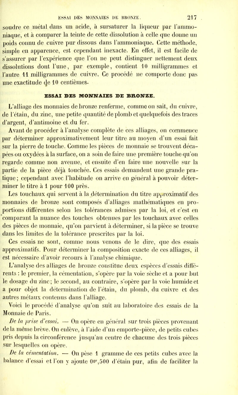 soudre ce métal dans un acide, à sursaturer la liqueur par l’ammo- niaque, et à comparer la teinte de cette dissolution à celle que donne un poids connu de cuivre pur dissous dans l’ammoniaque. Cette méthode, simple en apparence, est cependant inexacte. En effet, il est facile de s’assurer par l’expérience que l’on ne peut distinguer nettement deux dissolutions dont l’une, par exemple, contient 10 milligrammes et l’autre 11 milligrammes de cuivre. Ce procédé ne comporte donc pas une exactitude (Je 10 centièmes. ESSAI IDES MONNAIES BE BRONZE, L’alliage des monnaies de bronze renferme, comme on sait, du cuivre, de l'étain, du zinc, une petite quantité de plomb et quelquefois des traces d’argent, d’antimoine et du fer. Avant de procéder à l’analyse complète de ces alliages, on commence par déterminer approximativement leur titre au moyen d’un essai fait sur la pierre de touche. Comme les pièces de monnaie se trouvent déca- pées ou oxydées à la surface, on a soin de faire une première touche qu’on regarde comme non avenue, et ensuite d’en faire une nouvelle sur la partie de la pièce déjà touchée. Ces essais demandent une grande pra- tique ; cependant avec l’habitude on arrive en général à pouvoir déter- miner le titre à 1 pour 100 près. Les touchaux qui servent à la détermination du titre approximatif des monnaies de bronze sont composés d’alliages mathématiques en pro- portions différentes selon les tolérances admises par la loi, et c’est en 'comparant la nuance des touches obtenues par les touchaux avec celles des pièces de monnaie, qu’on parvient à déterminer, si la pièce se trouve dans les limites de la tolérance prescrites par la loi. Ces essais ne sont, comme nous venons de le dire, que des essais approximatifs. Pour déterminer la composition exacte de ces alliages, il est nécessaire d’avoir recours à l’analyse chimique. L’analyse des alliages de bronze constitue deux espèces d’essais diffé- rents : le premier, la cémentation, s’opère par la voie sèche et a pour but le dosage du zinc; le second, au contraire, s’opère par la voie humide et a pour objet la détermination de l’étain, du plomb, du cuivre et des autres métaux contenus dans l’alliage. Voici le procédé d’analyse qu’on suit au laboratoire des essais de la Monnaie de Paris. De la prise d’essai. — On opère en général sur trois pièces provenant delà même brève. On enlève, à l’aide d’un emporte-pièce, de petits cubes pris depuis la circonférence jusqu’au centre de chacune des trois pièces sur lesquelles on opère. De la cémentation. — On pèse 1 gramme de ces petits cubes avec la balance d’essai et l’on y ajoute 0sr,500 d’étain pur, afin de faciliter la