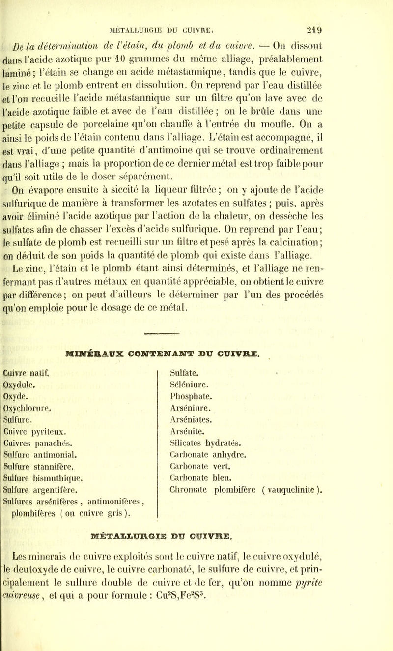 De la détermination de l’étain, du plomb et du cuivre. Ou dissout dans l’acide azotique pur 10 grammes du même alliage, préalablement laminé; l’étain se change en acide métastannique, tandis que le cuivre, le zinc et le plomb entrent en dissolution. On reprend par l’eau distillée et l’on recueille l’acide métastannique sur un filtre qu’on lave avec de l’acide azotique faible et avec de l’eau distillée ; on le brûle dans une petite capsule de porcelaine qu’on chauffe à l’entrée du moufle. On a ainsi le poids de l’étain contenu dans l’alliage. L’étain est accompagné, il est vrai, d’une petite quantité d’antimoine qui se trouve ordinairement dans l’alliage ; mais la proportion de ce dernier métal est trop faible pour qu’il soit utile de le doser séparément. On évapore ensuite à siccité la liqueur filtrée ; on y ajoute de l’acide sulfurique de manière à transformer les azotates en sulfates ; puis, après avoir éliminé l’acide azotique par l’action de la chaleur, on dessèche les sulfates afin de chasser l’excès d’acide sulfurique. On reprend par l’eau; le sulfate de plomb est recueilli sur un filtre et pesé après la calcination; on déduit de son poids la quantité de plomb qui existe dans l’alliage. Le zinc, l’étain et le plomb étant ainsi déterminés, et l’alliage ne rem fermant pas d’autres métaux en quantité appréciable, on obtient le cuivre par différence ; on peut d’ailleurs le déterminer par l’un des procédés qu’on emploie pour le dosage de ce métal. MINÉRAUX CONTENANT BU CUIVRE. Cuivre natif. Oxydule. Oxyde. Oxychlorure. Sulfure. Cuivre pyriteux. Cuivres panachés. Sulfure antimonial. Sulfure stannifère. Sulfure bismuthique. Sulfure argentifère. Sulfures arsénifères , antimonifères, plombifères (ou cuivre gris). MÉTABX.URGIE BU CUIVRE. Les minerais de cuivre exploités sont le cuivre natif, le cuivre oxydulé, le deutoxyde de cuivre, le cuivre carbonaté, le sulfure de cuivre, et prin- cipalement le sulfure double de cuivre et de fer, qu’on nomme pyrite cuivreuse, et qui a pour formule : Cu2S,Fe2S3. Sulfate. Séléniure. Phosphate. Arséniure. Arséniates. Arsénite. Silicates hydratés. Carbonate anhydre. Carbonate vert. Carbonate bleu. Ghromate plombifère ( vauquelinite ),