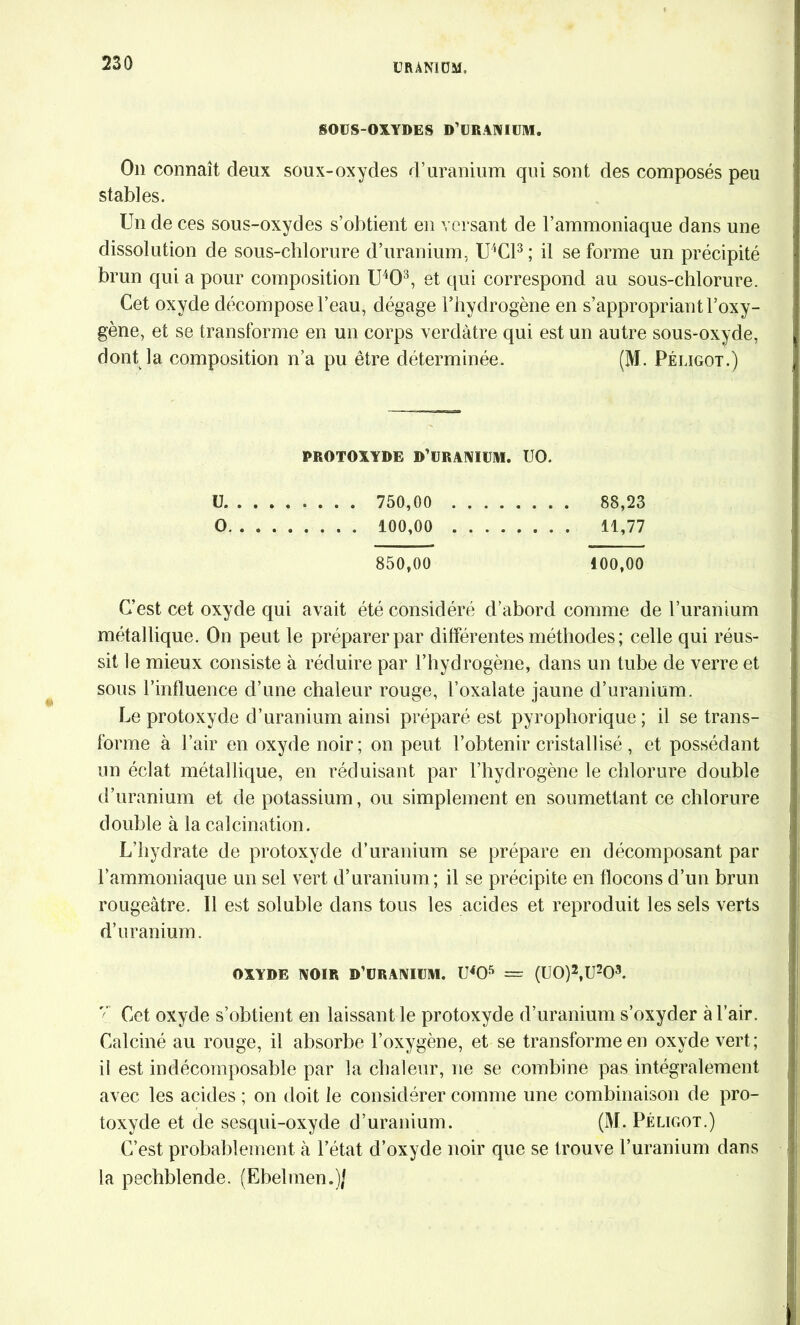 SOUS-OXYDES D’URANIUM. On connaît deux soux-oxydes d’uranium qui sont des composés peu stables. Un de ces sous-oxydes s’obtient en versant de l’ammoniaque dans une dissolution de sous-clilorure d’uranium, U4C13 ; il se forme un précipité brun qui a pour composition U4Q3, et qui correspond au sous-chlorure. Cet oxyde décompose l’eau, dégage l’hydrogène en s’appropriant l’oxy- gène, et se transforme en un corps verdâtre qui est un autre sous-oxyde, dont la composition n’a pu être déterminée. (M. Péligot.) PROTOXYDE D’URANIUM. UO. ü 750,00 88,23 0 100,00 11,77 850,00 100,00 C’est cet oxyde qui avait été considéré d’abord comme de l’uranium métallique. On peut le préparer par différentes méthodes ; celle qui réus- sit le mieux consiste à réduire par l’hydrogène, dans un tube de verre et sous l’influence d’une chaleur rouge, l’oxalate jaune d’uranium. Le protoxyde d’uranium ainsi préparé est pyrophorique ; il se trans- forme à l’air en oxyde noir; on peut l’obtenir cristallisé , et possédant un éclat métallique, en réduisant par l’hydrogène le chlorure double d’uranium et de potassium, ou simplement en soumettant ce chlorure double à la calcination. L’hydrate de protoxyde d’uranium se prépare en décomposant par l’ammoniaque un sel vert d’uranium; il se précipite en flocons d’un brun rougeâtre. Il est soluble dans tous les acides et reproduit les sels verts d’uranium. OXYDE NOIR D’URANIUM. U405 = (U0)2,U203. r;' Cet oxyde s’obtient en laissant le protoxyde d’uranium s’oxyder à l’air. Calciné au rouge, il absorbe l’oxygène, et se transforme en oxyde vert; il est indécomposable par la chaleur, ne se combine pas intégralement avec les acides ; on doit le considérer comme une combinaison de pro- toxyde et de sesqui-oxyde d’uranium. (M. Péligot.) C’est probablement à l’état d’oxyde noir que se trouve l’uranium dans la pechblende. (Ebelmen.)J