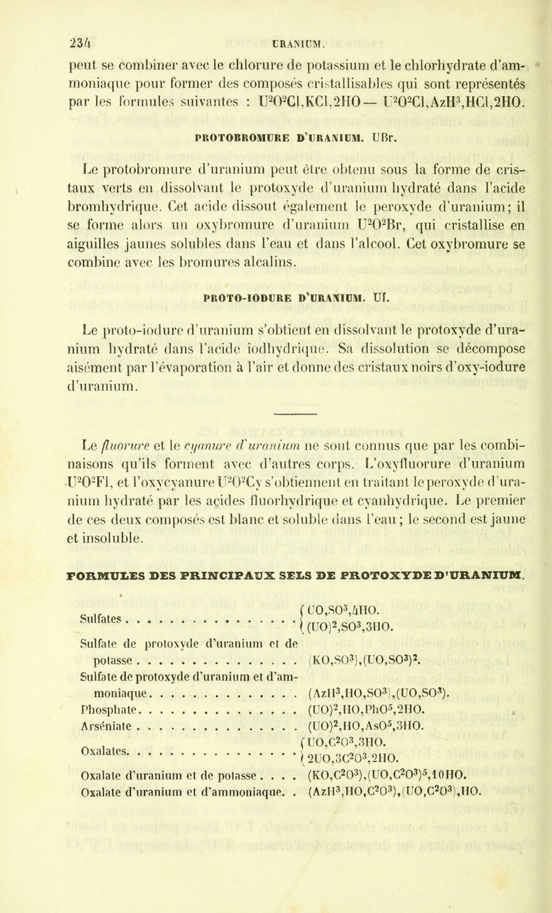 peut se combiner avec le chlorure de potassium et le chlorhydrate d’am- moniaque pour former des composés cristallisables qui sont représentés parles formules suivantes : U202CI,KC1,2H0—U202Cl,AzH3,HCl,2H0. PROTOBROMURE D’URANIUM. U Br. Le protobromure d’uranium peut être obtenu sous la forme de cris- taux verts en dissolvant le protoxyde d’uranium hydraté dans l’acide bromhvdrique. Cet acide dissout également le peroxyde d’uranium; il se forme alors un oxybromure d’uranium U202Br, qui cristallise en aiguilles jaunes solubles dans l’eau et dans l’alcool. Cet oxybromure se combine avec les bromures alcalins. PROTO-IOBURE D’URANIUM. TJL Le proto-iodure d’uranium s’obtient en dissolvant le protoxyde d’ura- nium hydraté dans l’acide iodhydriqué. Sa dissolution se décompose aisément par l’évaporation à l’air et donne des cristaux noirs d’oxy-iodure d’uranium. Le fluorure et le cyanure d'uranium ne sont connus que par les combi- naisons qu’ils forment avec d’autres corps. L’oxyfluorure d’uranium U202F1, et l’oxycyanure lI202Cy s’obtiennent en traitant le peroxyde d ’ura- nium hydraté par les acides fîuorhydrique et cyanhydrique. Le premier de ces deux composés est blanc et soluble dans l’eau ; le second est jaune et insoluble. FORMULES DES PRINCIPAUX SE3 Sulfates Sulfate de protoxyde d’uranium et de potasse Sulfate de protoxyde d'uranium et d’am- moniaque Phosphate Arséniate Oxalates Oxalate d’uranium et de potasse .... Oxalate d’uranium et d’ammoniaque. . 5 DE PROTOXYDE D’URANIUM. U0,S03,ZiH0. (U0)2,S03,3H0. (K0,S03),(U0,S03)2. (AzII3,H0,S03),(ü0,S03). (U0)2,H0,Ph05,2H0. (U0)2,H0,As05,3H0. UO,C203,3HO. 2UO,3C203,2HO. (KO,C2O3),(UO,C2O3)5,10HO. (AzH3,HO,C203),(UO,C203),HO.