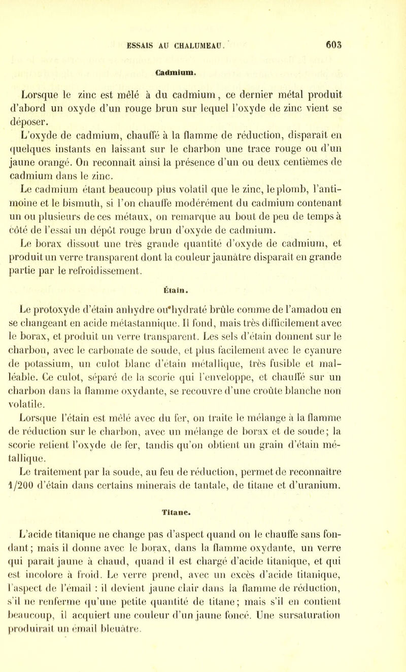 Cadmium. Lorsque le zinc est mêlé à du cadmium, ce dernier métal produit d’abord un oxyde d’un rouge brun sur lequel l’oxyde de zinc vient se déposer. L’oxyde de cadmium, chauffé à la flamme de réduction, disparait en quelques instants en laissant sur le charbon une trace rouge ou d’un jaune orangé. On reconnaît ainsi la présence d’un ou deux centièmes de cadmium dans le zinc. Le cadmium étant beaucoup plus volatil que le zinc, le plomb, l’anti- moine et le bismuth, si l’on chauffe modérément du cadmium contenant un ou plusieurs de ces métaux, on remarque au bout de peu de temps à côté de l’essai un dépôt rouge brun d’oxyde de cadmium. Le borax dissout une très grande quantité d’oxyde de cadmium, et produit un verre transparent dont la couleur jaunâtre disparaît en grande partie par le refroidissement. Étain. Le protoxyde d’étain anhydre oifbydraté brûle comme de l’amadou en se changeant en acide métastannique. Il fond, mais très difficilement avec le borax, et produit un verre transparent. Les sels d’étain donnent sur le charbon, avec le carbonate de soude, et plus facilement avec le cyanure de potassium, un culot blanc d’étain métallique, très fusible et mal- léable. Ce culot, séparé de la scorie qui l’enveloppe, et chauffé sur un charbon dans la flamme oxydante, se recouvre d’une croûte blanche non volatile. Lorsque l’étain est mêlé avec du fer, on traite le mélange à la flamme de réduction sur le charbon, avec un mélange de borax et de soude; la scorie retient l’oxyde de fer, tandis qu’on obtient un grain d’étain mé- tallique. Le traitement par la soude, au feu de réduction, permet de reconnaître 1/200 d’étain dans certains minerais de tantale, de titane et d’uranium. Titane. L’acide titanique ne change pas d’aspect quand on le chauffe sans fon- dant; mais il donne avec le borax, dans la flamme oxydante, un verre qui parait jaune à chaud, quand il est chargé d’acide titanique, et qui est incolore à froid. Le verre prend, avec un excès d’acide titanique, l’aspect de l’émail : il devient jaune clair dans la flamme de réduction, s’il ne renferme qu’une petite quantité de titane; mais s’il en contient beaucoup, il acquiert une couleur d’un jaune foncé. Une sursaturation produirait un émail bleuâtre.