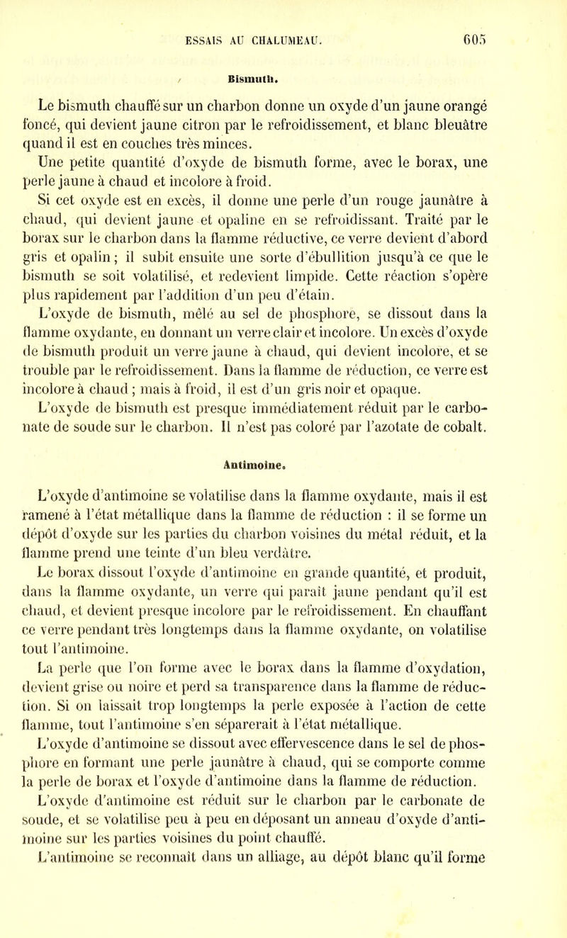 Bismuth. Le bismuth chauffé sur un charbon donne un oxyde d’un jaune orangé foncé, qui devient jaune citron par le refroidissement, et blanc bleuâtre quand il est en couches très minces. Une petite quantité d’oxyde de bismuth forme, avec le borax, une perle jaune à chaud et incolore à froid. Si cet oxyde est en excès, il donne une perle d’un rouge jaunâtre à chaud, qui devient jaune et opaline en se refroidissant. Traité par le borax sur le charbon dans la flamme réductive, ce verre devient d’abord gris et opalin; il subit ensuite une sorte d’ébullition jusqu’à ce que le bismuth se soit volatilisé, et redevient limpide. Cette réaction s’opère plus rapidement par l’addition d’un peu d’étain. L’oxyde de bismuth, mêlé au sel de phosphore, se dissout dans la flamme oxydante, en donnant un verre clair et incolore. Un excès d’oxyde de bismuth produit un verre jaune à chaud, qui devient incolore, et se trouble par le refroidissement. Dans la flamme de réduction, ce verre est incolore à chaud ; mais à froid, il est d’un gris noir et opaque. L’oxyde de bismuth est presque immédiatement réduit par le carbo- nate de soude sur le charbon. 11 n’est pas coloré par l’azotate de cobalt. Antimoine. L’oxyde d’antimoine se volatilise dans la flamme oxydante, mais il est ramené à l’état métallique dans la flamme de réduction : il se forme un dépôt d’oxyde sur les parties du charbon voisines du métal réduit, et la flamme prend une teinte d’un bleu verdâtre. Le borax dissout l’oxyde d’antimoine en grande quantité, et produit, dans la flamme oxydante, un verre qui paraît jaune pendant qu’il est chaud, et devient presque incolore par le refroidissement. En chauffant ce verre pendant très longtemps dans la flamme oxydante, on volatilise tout l’antimoine. La perle que l’on forme avec le borax dans la flamme d’oxydation, devient grise ou noire et perd sa transparence dans la flamme de réduc- tion. Si on laissait trop longtemps la perle exposée à l’action de cette flamme, tout l’antimoine s’en séparerait à l’état métallique. L’oxyde d’antimoine se dissout avec effervescence dans le sel de phos- phore en formant une perle jaunâtre à chaud, qui se comporte comme la perle de borax et l’oxyde d’antimoine dans la flamme de réduction. L’oxyde d'antimoine est réduit sur le charbon par le carbonate de soude, et se volatilise peu à peu en déposant un anneau d’oxyde d’anti- moine sur les parties voisines du point chauffé. L’antimoine se reconnaît dans un alliage, au dépôt blanc qu’il forme