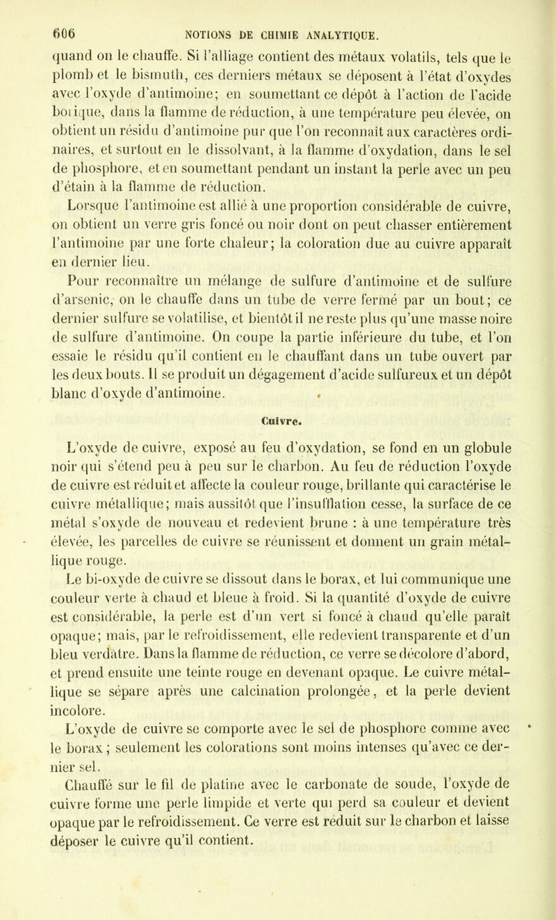 quand on le chauffe. Si i’alliage contient des métaux volatils, tels que le plomb et le bismuth, ces derniers métaux se déposent à l’état d’oxydes avec l’oxyde d’antimoine; en soumettant ce dépôt à l’action de l’acide boiique, dans la flamme de réduction, à une température peu élevée, on obtient un résidu d’antimoine pur que l’on reconnaît aux caractères ordi- naires, et surtout en le dissolvant, à la flamme d’oxydation, dans le sel de phosphore, et en soumettant pendant un instant la perle avec un peu d’étain à la flamme de réduction. Lorsque l’antimoine est allié à une proportion considérable de cuivre, on obtient un verre gris foncé ou noir dont on peut chasser entièrement l’antimoine par une forte chaleur; la coloration due au cuivre apparaît en dernier lieu. Pour reconnaître un mélange de sulfure d’antimoine et de sulfure d’arsenic, on le chauffe dans un tube de verre fermé par un bout ; ce dernier sulfure se volatilise, et bientôt il ne reste plus qu’une masse noire de sulfure d’antimoine. On coupe la partie inférieure du tube, et l’on essaie le résidu qu’il contient en le chauffant dans un tube ouvert par les deux bouts. H se produit un dégagement d’acide sulfureux et un dépôt blanc d’oxyde d’antimoine. Cuivre. L’oxyde de cuivre, exposé au feu d’oxydation, se fond en un globule noir qui s’étend peu à peu sur le charbon. Au feu de réduction l’oxyde de cuivre est réduit et affecte la couleur rouge, brillante qui caractérise le cuivre métallique; mais aussitôt que l’insufflation cesse, la surface de ce métal s’oxyde de nouveau et redevient brune : à une température très élevée, les parcelles de cuivre se réunissent et donnent un grain métal- lique rouge. Le bi-oxyde de cuivre se dissout dans le borax, et lui communique une couleur verte à chaud et bleue à froid. Si la quantité d’oxyde de cuivre est considérable, la perle est d’un vert si foncé à chaud qu’elle paraît opaque; mais, par le refroidissement, elle redevient transparente et d’un bleu verdâtre. Dans la flamme de réduction, ce verre se décolore d’abord, et prend ensuite une teinte rouge en devenant opaque. Le cuivre métal- lique se sépare après une calcination prolongée, et la perle devient incolore. L’oxyde de cuivre se comporte avec le sel de phosphore comme avec le borax ; seulement les colorations sont moins intenses qu’avec ce der- nier sel. Chauffé sur le fil de platine avec le carbonate de soude, l’oxyde de cuivre forme une perle limpide et verte qui perd sa couleur et devient opaque par le refroidissement. Ce verre est réduit sur le charbon et laisse déposer le cuivre qu’il contient.