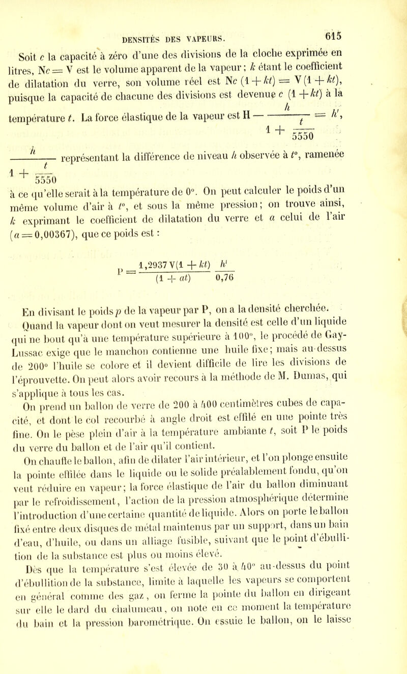 Soit c la capacité à zéro d’une des divisions de la cloche exprimée en litres, Nc= V est le volume apparent de la vapeur ; k étant le coefficient de dilatation du verre, son volume réel est Ne (1 -MO = V(1 -MO, puisque la capacité de chacune des divisions est devenue c (1 -MO à la h température t. La force élastique de la vapeur est H — = ll » 1 + 5550 it représentant la différence de niveau h observée à t°, ramenée l H ^ 5550 à ce qu’elle serait à la température de 0°. On peut calculer le poids d’un même volume d’air à t°, et sous la même pression ; on trouve ainsi, k exprimant le coefficient de dilatation du verre et ci celui de 1 ail ( « = 0,00367), que ce poids est: P = 1,2937 V(1 -MO h' (1 -j- at) 0,76 En divisant le poids p de la vapeur par P, on a la densité cherchée. Quand la vapeur dont on veut mesurer la densité est celle d’un liquide qui ne bout qua une température supérieure à 100°, le procédé de Gay- Lussac exige que le manchon contienne une huile fixe; mais au-dessus de 200° l’huile se colore et il devient difficile de lire les divisions de l’éprouvette. On peut alors avoir recours à la méthode de M. Dumas, qui s’applique à tous les cas. On prend un ballon de verre de 200 à 500 centimètres cubes de capa- cité, et dont le col recourbé à angle droit est effilé en une pointe très fine. On le pèse plein d’air à la température ambiante G soit P le poids du verre du ballon et de l’air qu’il contient. On chauffe le ballon, afin de dilater l’air intérieur, et l’on plonge ensuite la pointe effilée dans le liquide ou le solide préalablement fondu, qu. on veut réduire en vapeur; la force élastique de l air du ballon diminuant par le refroidissement, l’action de la pression atmosphérique déteimine l’introduction d’une certaine quantité de liquide. Alors on poite le ballon fixé entre deux disques de métal maintenus par un support, dans un bain d’eau, d’huile, ou dans un alliage fusible, suivant que le point d’ébulli- tion de la substance est plus ou moins élevé. Dès que la température s’est eleyée de 30 a 50° au-dessus du point d’ébullition de la substance, limite à laquelle les vapeurs se comportent en général comme des gaz, on ferme la pointe du ballon en obligeant sur elle le dard du chalumeau, on note en ce moment la température du bain et la pression barométrique. Un essuie le ballon, on le laisse