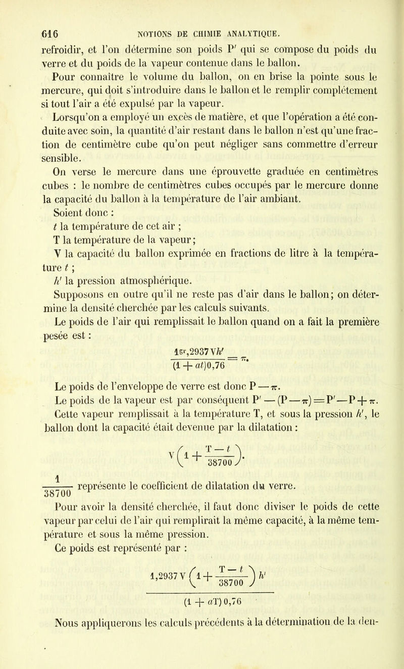 refroidir, et l’on détermine son poids P' qui se compose du poids du verre et du poids de la vapeur contenue dans le ballon. Pour connaître le volume du ballon, on en brise la pointe sous le mercure, qui doit s’introduire dans le ballon et le remplir complètement si tout Pair a été expulsé par la vapeur. Lorsqu’on a employé un excès de matière, et que l’opération a été con- duite avec soin, la quantité d’air restant dans le ballon n’est qu’une frac- tion de centimètre cube qu’on peut négliger sans commettre d’erreur sensible. On verse le mercure dans une éprouvette graduée en centimètres cubes : le nombre de centimètres cubes occupés par le mercure donne la capacité du ballon à la température de l’air ambiant. Soient donc : t la température de cet air ; T la température de la vapeur ; V la capacité du ballon exprimée en fractions de litre à la tempéra- ture t ; h' la pression atmosphérique. Supposons en outre qu’il ne reste pas d’air dans le ballon ; on déter- mine la densité cherchée par les calculs suivants. Le poids de l’air qui remplissait le ballon quand on a fait la première pesée est : ls»-,2937W _ (1 + at)0,7G ~ ^ Le poids de l’enveloppe de verre est donc P — tc. Le poids de la vapeur est par conséquent P' — (P — tc) TT. Cette vapeur remplissait à la température T, et sous la pression h\ le ballon dont la capacité était devenue par la dilatation : v(l + T — t \ 38700 J représente le coefficient de dilatation du verre. 38700 F Pour avoir la densité cherchée, il faut donc diviser le poids de cette vapeur par celui de l’air qui remplirait la même capacité, à la même tem- pérature et sous la même pression. Ce poids est représenté par : 1,2937 V Ir±> 38700 J (1 -f ciT) 0,76 Nous appliquerons les calculs précédents à la détermination de la deu-