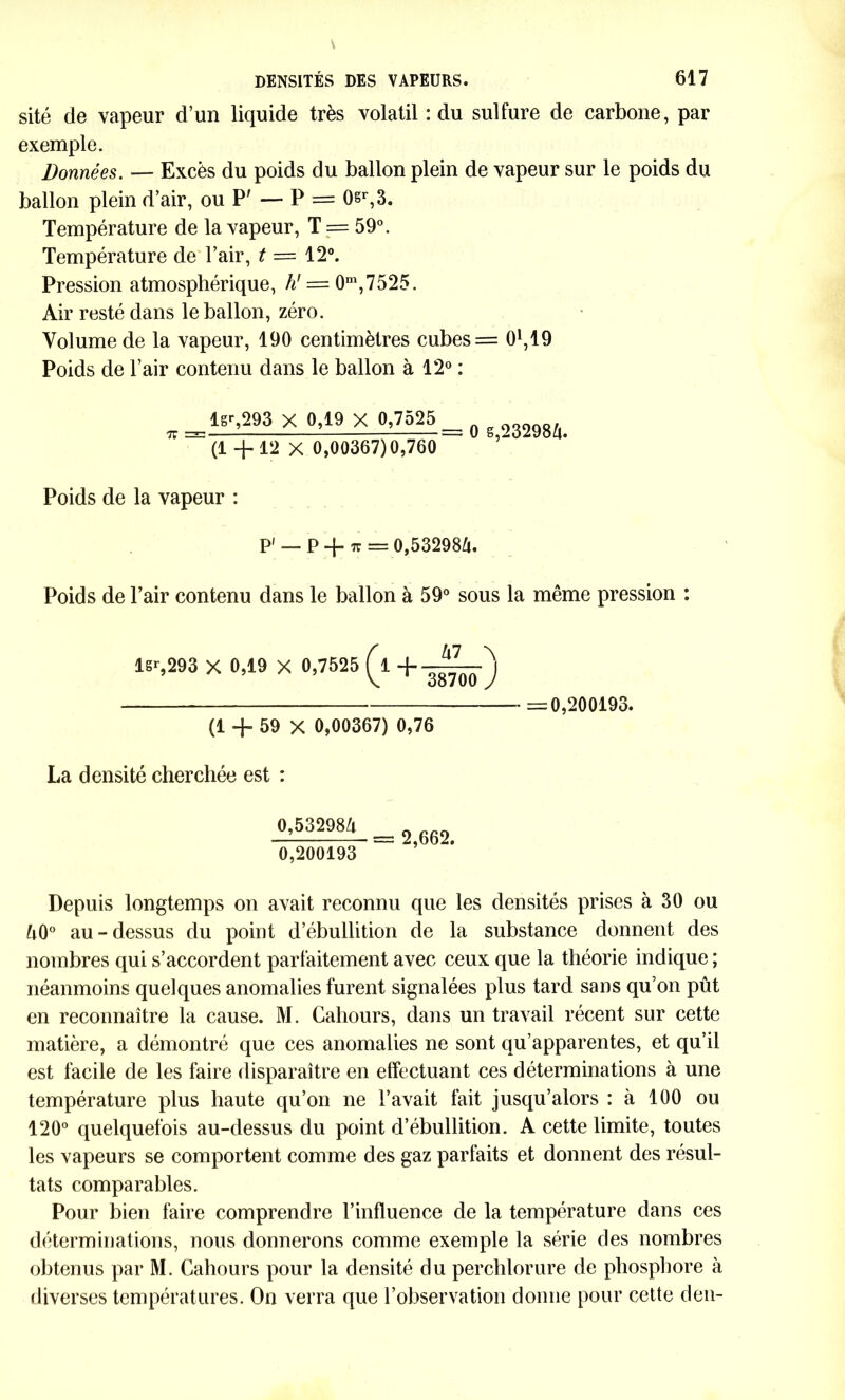 sité de vapeur d’un liquide très volatil : du sulfure de carbone, par exemple. Données. — Excès du poids du ballon plein de vapeur sur le poids du ballon plein d’air, ou P' — P = 0sr,3. Température de la vapeur, T = 59°. Température de l’air, t = 12°. Pression atmosphérique, h' — 0nî,7525. Air resté dans le ballon, zéro. Volume de la vapeur, 190 centimètres cubes= O1,19 Poids de l’air contenu dans le ballon à 12° : TT ^l8r’2-93 X 0’19 X °’?-—== 0 6,232984. (1 +12 X 0,00367)0,760 Poids de la vapeur : P' — p -j- 7T = 0,53298/i. Poids de l’air contenu dans le ballon à 59° sous la même pression : I6r,293 X 0,19 X 0,7525 (l + =0,200193. (1 -J- 59 X 0,00367) 0,76 La densité cherchée est : 0,53298Ix 0,200193 = 2,662. Depuis longtemps on avait reconnu que les densités prises à 30 ou û0° au - dessus du point d’ébullition de la substance donnent des nombres qui s’accordent parfaitement avec ceux que la théorie indique ; néanmoins quelques anomalies furent signalées plus tard sans qu’on pût en reconnaître la cause. M. Cahours, dans un travail récent sur cette matière, a démontré que ces anomalies ne sont qu’apparentes, et qu’il est facile de les faire disparaître en effectuant ces déterminations à une température plus haute qu’on ne l’avait fait jusqu’alors : à 100 ou 120° quelquefois au-dessus du point d’ébullition. A cette limite, toutes les vapeurs se comportent comme des gaz parfaits et donnent des résul- tats comparables. Pour bien faire comprendre l’influence de la température dans ces déterminations, nous donnerons comme exemple la série des nombres obtenus par M. Cahours pour la densité du perchlorure de phosphore à diverses températures. On verra que l’observation donne pour cette den-