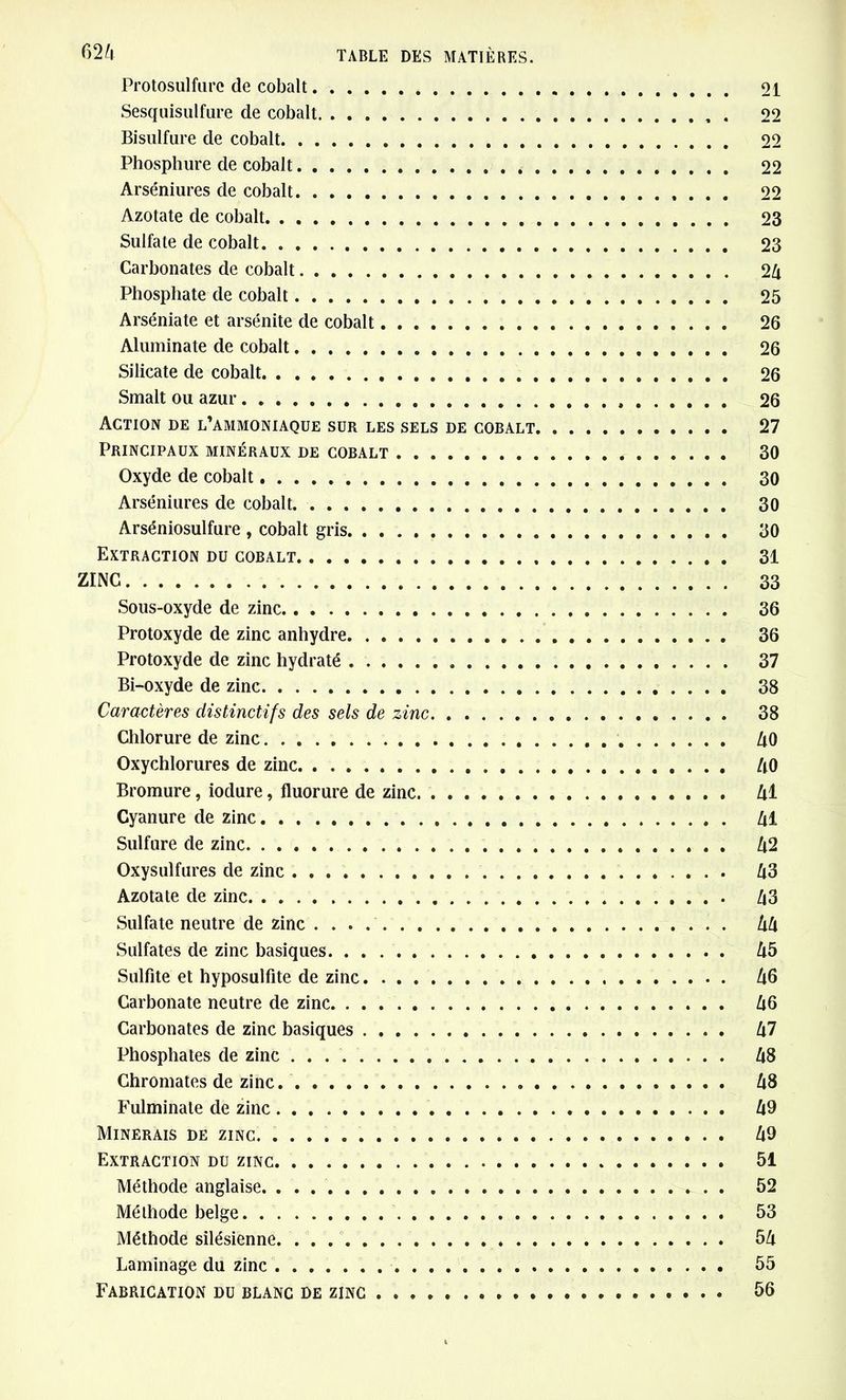 Protosulfure de cobalt 21 Sesquisulfure de cobalt 22 Bisulfure de cobalt 22 Phosphure de cobalt 22 Arséniures de cobalt 22 Azotate de cobalt 23 Sulfate de cobalt 23 Carbonates de cobalt 24 Phosphate de cobalt 25 Arséniate et arsénite de cobalt 26 Aluminate de cobalt 26 Silicate de cobalt 26 Smalt ou azur 26 Action de l’ammoniaque sur les sels de cobalt 27 Principaux minéraux de cobalt 30 Oxyde de cobalt 30 Arséniures de cobalt 30 Arséniosulfure , cobalt gris 30 Extraction du cobalt 31 ZINC 33 Sous-oxyde de zinc 36 Protoxyde de zinc anhydre 36 Protoxyde de zinc hydraté 37 Bi-oxyde de zinc 38 Caractères distinctifs des sels de zinc 38 Chlorure de zinc 40 Oxychlorures de zinc 40 Bromure, iodure, fluorure de zinc 41 Cyanure de zinc 41 Sulfure de zinc 42 Oxysulfures de zinc 43 Azotate de zinc 43 Sulfate neutre de zinc 44 Sulfates de zinc basiques 45 Sulfite et hyposulfite de zinc 46 Carbonate neutre de zinc 46 Carbonates de zinc basiques 47 Phosphates de zinc 48 Chromâtes de zinc. 48 Fulminate de zinc 49 Minerais de zinc. 49 Extraction du zinc 51 Méthode anglaise . 52 Méthode belge 53 Méthode silésienne * 54 Laminage du zinc 55 Fabrication du blanc de zinc 56