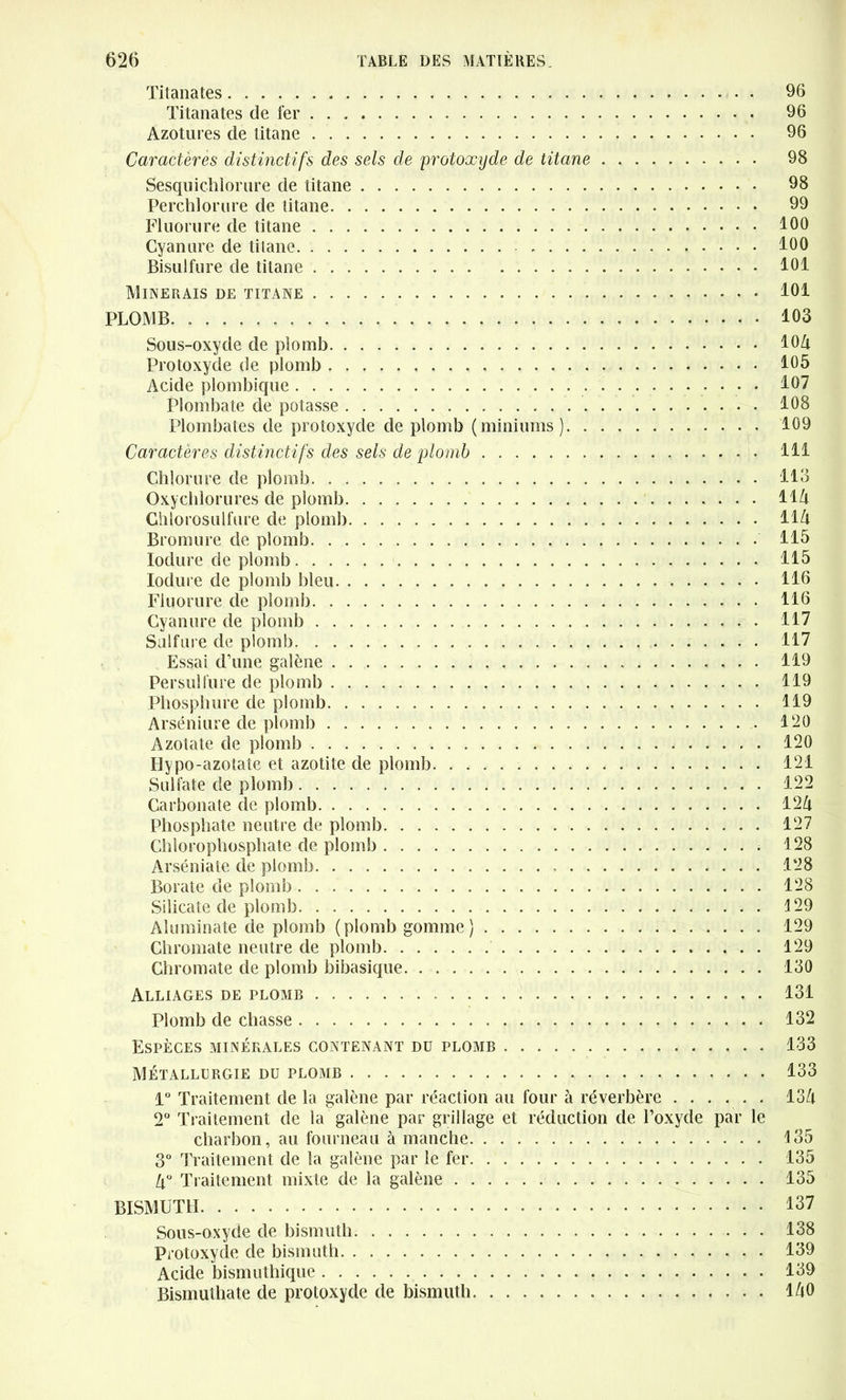Titanates Titanates de fer Azotures de titane Caractères distinctifs des sels de protoxyde de titane Sesquichlorure de titane Perchlorure de titane Fluorure de titane Cyanure de titane Bisulfure de titane Minerais de titane PLOMB Sous-oxyde de plomb Protoxyde de plomb Acide plombique Plombate de potasse Plombâtes de protoxyde de plomb (miniums) Caractères distinctifs des sels de plomb . Chlorure de plomb Oxychlorure^ de plomb Chlorosulfure de plomb Bromure de plomb Iodure de plomb Iodure de plomb bleu Fluorure de plomb Cyanure de plomb Sulfure de plomb Essai d’une galène Persu!fure de plomb Phosphore de plomb Arséniure de plomb Azotate de plomb Hypo-azotate et azotite de plomb Sulfate de plomb Carbonate de plomb Phosphate neutre de plomb Chlorophosphate de plomb Arséniate de plomb Borate de plomb Silicate de plomb Aluminate de plomb (plomb gomme) Chromate neutre de plomb Chromate de plomb bibasique Alliages de plomb Plomb de chasse Espèces minérales contenant du plomb Métallurgie du plomb 1° Traitement de la galène par réaction au four à réverbère 2° Traitement de la galène par grillage et réduction de l’oxyde par le charbon, au fourneau à manche 3° Traitement de la galène par le fer 4° Traitement mixte de la galène BISMUTH Sous-oxyde de bismuth Protoxyde de bismuth Acide bismuthique Bismuthate de protoxyde de bismuth 96 96 96 98 98 99 100 100 101 101 103 104 105 107 108 109 111 113 114 114 115 115 116 116 117 117 119 119 119 120 120 121 122 124 127 128 128 128 129 129 129 130 131 132 133 133 134 135 135 135 137 138 139 139 140