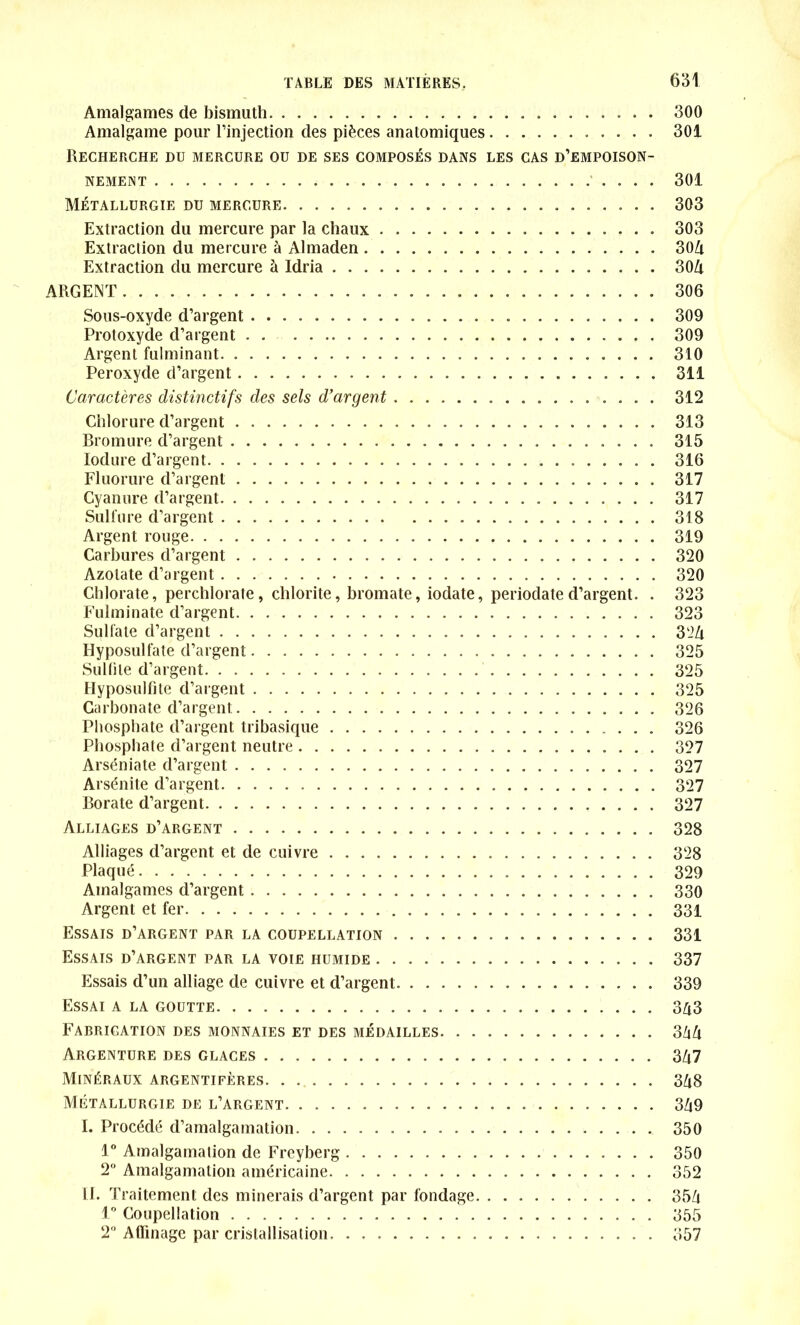 Amalgames de bismuth 300 Amalgame pour l’injection des pièces anatomiques 301 Recherche dü mercure ou de ses composés dans les cas d’empoison- nement 301 Métallurgie du mercure 303 Extraction du mercure par la chaux 303 Extraction du mercure à Almaden 304 Extraction du mercure à Idria 30Zi ARGENT 306 Sous-oxyde d’argent 309 Protoxyde d’argent 309 Argent fulminant 310 Peroxyde d’argent 311 Caractères distinctifs des sels d’argent 312 Chlorure d’argent 313 Bromure d’argent 315 Iodure d’argent 316 Fluorure d’argent 317 Cyanure d’argent 317 Sulfure d'argent 318 Argent rouge 319 Carbures d’argent 320 Azotate d’argent 320 Chlorate, perchlorate, chlorite, bromate, iodate, periodate d’argent. . 323 Fulminate d’argent 323 Sulfate d’argent 324 Hyposulfate d’argent 325 Sulfite d’argent 325 Hyposulfite d’argent 325 Carbonate d’argent 326 Phosphate d’argent tribasique 326 Phosphate d’argent neutre 327 Arséniate d’argent 327 Arsénite d’argent 327 Borate d’argent 327 Alliages d’argent 328 Alliages d’argent et de cuivre 328 Plaqué 329 Amalgames d’argent 330 Argent et fer 331 Essais d’argent par la coupellation 331 Essais d’argent par la voie humide 337 Essais d’un alliage de cuivre et d’argent 339 Essai a la goutte 343 Fabrication des monnaies et des médailles 344 Argenture des glaces 347 Minéraux argentifères 348 Métallurgie de l’argent 349 I. Procédé d’amalgamation 350 1° Amalgamation de Freyberg 350 2° Amalgamation américaine 352 II. Traitement des minerais d’argent par fondage 354 1° Coupellation 355 2° Affinage par cristallisation 357