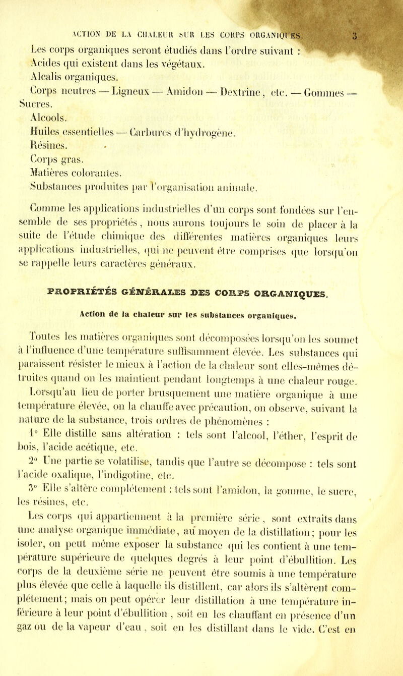 Les corps organiques seront étudiés dans l’ordre suivant : Acides qui existent dans les végétaux. Alcalis organiques. Corps neutres — Ligneux — Amidon — Dextrine , etc. — Gommes — Sucres. Alcools. Huiles essentielles — Garbures d’hydrogène. Résines. Corps gras. Matières colorantes. Substances produites par l’organisation animale. Comme les applications industrielles d’un corps sont fondées sur l’en- semble de ses propriétés , nous aurons toujours le soin de placer à la suite de l’étude chimique des différentes matières organiques leurs applications industrielles, qui ne peuvent être comprises que lorsqu’on se rappelle leurs caractères généraux. PROPRIÉTÉS GÉNÉRALES 3>ES CORPS ORGANIQUES. Action de la chaleur sur les substances organiques. foutes les matières organiques sont décomposées lorsqu’on les soumet à l’influence d’une température suffisamment élevée. Les substances qui paraissent résister le mieux à l’action de la chaleur sont elles-mêmes dé- truites quand on les maintient pendant longtemps à une chaleur rouge. Lorsqu au lieu de porter brusquement une matière organique à une température élevée, on la chauffe avec précaution, on observe, suivant la nature de la substance, trois ordres de phénomènes : 1° Elle distille sans altération : tels sont l’alcool, l’éther, l’esprit de bois, l’acide acétique, etc. 2° Lue partie se volatilise, tandis que l’autre se décompose : tels sont l’acide oxalique, l’indigotine, etc. 3° Elle s’altère complètement ; tels sont l’amidon, la gomme, le sucre, les résines, etc. Les corps qui appartiennent à la première série, sont extraits dans Une analyse organique immédiate, au moyen de la distillation; pour les isoler, on peut même exposer la substance qui les contient à une tem- pérature supérieure de quelques degrés à leur point d’ébullition. Les corps de la deuxième série ne peuvent être soumis à une température plus élevée que celle à laquelle ils distillent, car alors ils s’altèrent com- plètement; mais on peut opérer leur distillation à une température in- férieure à leur point d’ébullition , soif en les chauffant en présence d’un gaz ou de la vapeur d eau , soit en les distillant dans le vide. C’est en