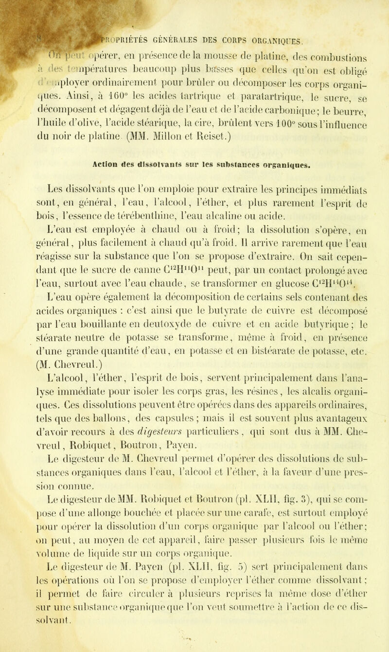 ou: opérer, en présence de la mousse de platine, des combustions des températures beaucoup plus basses que celles qu’on est obligé uployer ordinairement pour brider ou décomposer les corps organi- ques. Ainsi, à 160° les acides tartrique et paratartrique, le sucre, se décomposent et dégagent déjà de l’eau et de l’acide carbonique ; le beurre l’huile d’olive, l’acide stéarique, la cire, brûlent vers 100° sous l’influence du noir de platine (MM. Millon et Reiset.) Action des dissolvants sur les substances organiques. Les dissolvants que l’on emploie pour extraire les principes immédiats sont, en général, l’eau, l’alcool, l’éther, et plus rarement l’esprit de bois, l’essence de térébenthine, l’eau alcaline ou acide. L’eau est employée à chaud ou à froid; la dissolution s’opère, en général, plus facilement à chaud qu’à froid. Il arrive rarement que l’eau réagisse sur la substance que l’on se propose d’extraire. On sait cepen- dant que le sucre de canne C^HMO11 peut, par un contact prolongé avec l’eau, surtout avec l’eau chaude, se transformer en glucose C12H14014. L’eau opère également la décomposition de certains sels contenant des acides organiques : c’est ainsi que le butyrate de cuivre est décomposé par l’eau bouillante en deutoxyde de cuivre et en acide butyrique ; le stéarate neutre de potasse se transforme, même à froid, en présence d’une grande quantité d’eau, en potasse et en bistéarate de potasse, etc. (M. Chevreul.) L’alcool, l’éther, l’esprit de bois, servent principalement dans l’ana- lyse immédiate pour isoler les corps gras, les résines, les alcalis organi- ques. Ces dissolutions peuvent être opérées dans des appareils ordinaires, tels que des ballons, îles capsules ; mais il est souvent plus avantageux d’avoir recours à des digesteurs particuliers , qui sont dus à MM. Ghe- vreul, Robiquet, Boutron, Payen. Le digesteur de M. Chevreul permet d’opérer des dissolutions de sub- stances organiques dans l’eau, l’alcool et l’éther, à la faveur d’une pres- sion connue. Le digesteur de MM. Robiquet et Boutron (pi. XLÏI, fig. 3), qui se com- pose d’une allonge bouchée et placée sur une carafe, est surtout employé pour opérer la dissolution d’un corps organique par l’alcool ou l’éther; on peut, au moyen de cet appareil, faire passer plusieurs fois le même volume de liquide sur un corps organique. Le digesteur de M. Payen (pi. XLII, fig. 5) sert principalement dans les opérations où l’on se propose d’employer l’éther comme dissolvant ; il permet de faire circuler à plusieurs reprises la même dose d’éther sur une substance organique que l’on veut soumettre à l’action de ce dis- solvant.